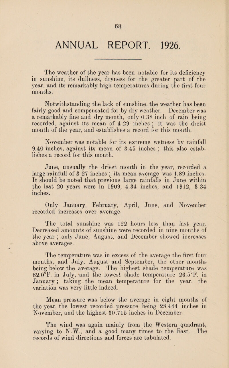 ANNUAL REPORT, 1926. The weather of the year has been notable for its deficiency in sunshine, its dullness, dryness for the greater part of the year, and its remarkably high temperatures during the first four months. Notwithstanding the lack of sunshine, the weather has been fairly good and compensated for by dry weather. December was a remarkably fine and dry month, only 0.38 inch of rain being recorded, against its mean of 4.29 inches ; it was the dreist month of the year, and establishes a record for this month. November was notable for its extreme wetness by rainfall 9.40 inches, against its mean of 3.45 inches ; this also estab¬ lishes a record for this month. June, uusually the driest month in the year, recorded a large rainfull of 3 27 inches ; its mean average was 1.89 inches. It should be noted that previous large rainfalls in June within the last 20 years were in 1909, 4.34 inches, and 1912, 3 34 inches. Only January, February, April, June, and November recorded increases over average. The total sunshine was 122 hours less than last year. Decreased amounts of sunshine were recorded in nine months of the year ; only June, August, and December showed increases above averages. The temperature was in excess of the average the first four months, and July, August and September, the other months being below the average. The highest shade temperature was 82.0°F. in July, 'and the lowest shade temperature 26.5°F. in January ; taking the mean temperature for the year, the variation was very little indeed. Mean pressure was below the average in eight mouths of the year, the lowest recorded pressure being 28.444 inches in November, and the highest 30.715 inches in December. The wind was again mainly from the Western quadrant, varying to N.W., and a good many times to the East. The records of wind directions and forces are tabulated.