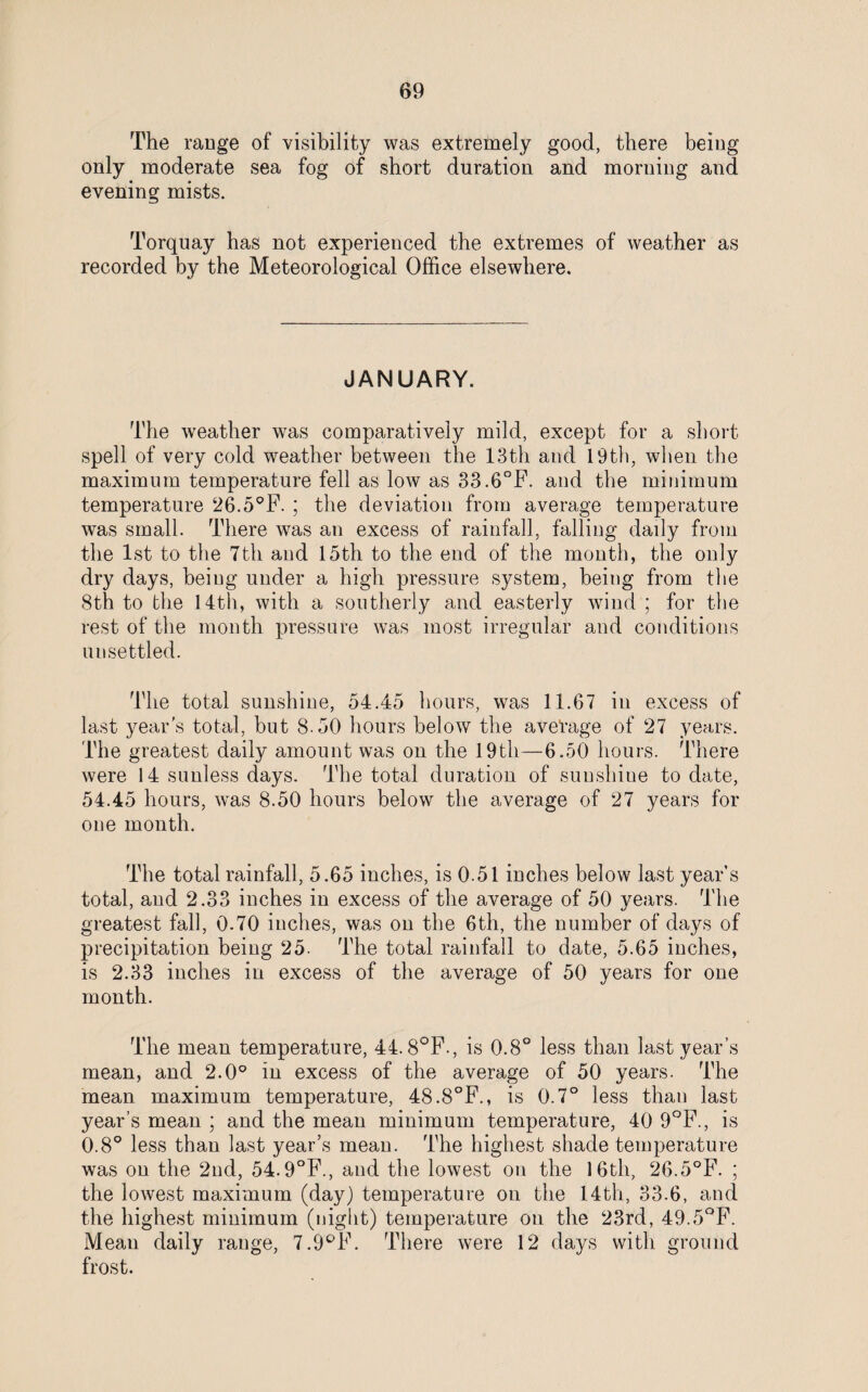 The range of visibility was extremely good, there being only moderate sea fog of short duration and morning and evening mists. Torquay has not experienced the extremes of weather as recorded by the Meteorological Office elsewhere. JANUARY. The weather was comparatively mild, except for a short spell of very cold weather between the 13th and 19th, when the maximum temperature fell as low as 33.6°F. and the minimum temperature 26.5°F. ; the deviation from average temperature was small. There was an excess of rainfall, falling daily from the 1st to the 7th and 15th to the end of the month, the only dry days, being under a high pressure system, being from the 8th to the 14th, with a southerly and easterly wind ; for the rest of the month pressure was most irregular and conditions unsettled. The total sunshine, 54.45 hours, was 11.67 in excess of last year's total, but 8.50 hours below the average of 27 years. The greatest daily amount was on the 19th—6.50 hours. There were 14 sunless days. The total duration of sunshine to date, 54.45 hours, was 8.50 hours below the average of 27 years for one month. The total rainfall, 5.65 inches, is 0.51 inches below last year’s total, and 2.33 inches in excess of the average of 50 years. The greatest fall, 0.70 inches, was on the 6th, the number of days of precipitation being 25. The total rainfall to date, 5.65 inches, is 2.33 inches in excess of the average of 50 years for one month. The mean temperature, 44.8°F., is 0.8° less than last year’s mean, and 2.0° in excess of the average of 50 years. The mean maximum temperature, 48.8°F., is 0.7° less than last year’s mean ; and the mean minimum temperature, 40 9°F., is 0.8° less than last year’s mean. The highest shade temperature was on the 2nd, 54.9°F., and the lowest on the 16th, 26.5°F. ; the lowest maximum (day) temperature on the 14th, 33.6, and the highest minimum (night) temperature on the 23rd, 49.5°F. Mean daily range, 7.9°F. There were 12 days with ground frost.