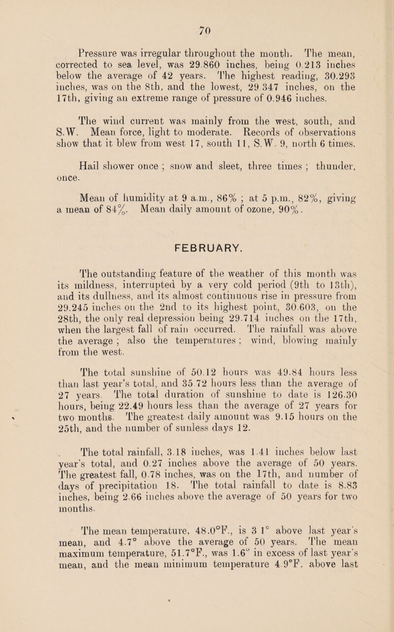 Pressure was irregular throughout the month. The mean, corrected to sea level, was 29.860 inches, being 0.213 inches below the average of 42 years. The highest reading, 30.293 inches, was on the 8th, and the lowest, 29.347 inches, on the 17th, giving an extreme range of pressure of 0.946 inches. The wind current was mainly from the west, south, and S.W. Mean force, light to moderate. Records of observations show that it blew from west 17, south 11, S.W. 9, north 6 times. Hail shower once ; snow and sleet, three times ; thunder, once. Mean of humidity at 9 a.m., 86% ; at 5 p.m., 82%, giving a mean of 84%. Mean daily amount of ozone, 90%. FEBRUARY. The outstanding feature of the weather of this month was its mildness, interrupted by a very cold period (9th to 13th), and its dullness, and its almost continuous rise in pressure from 29.245 inches on the 2nd to its highest point, 30.603, on the 28th, the only real depression being 29.714 inches on the 17th, when the largest fall of rain occurred. The rainfall was above the average ; also the temperatures; wind, blowing mainly from the west. The total sunshine of 50.12 hours was 49.84 hours less than last year’s total, and 35.72 hours less than the average of 27 years. The total duration of sunshine to date is 126.30 hours, being 22.49 hours less than the average of 27 years for two months. The greatest daily amount was 9.15 hours on the 25th, and the number of sunless days 12. The total rainfall, 3.18 inches, was 1.41 inches below last year’s total, and 0.27 inches above the average of 50 years. The greatest fall, 0 78 inches, was on the 17th, and number of days of precipitation 18. The total rainfall to date is 8.83 inches, being 2.66 inches above the average of 50 years for two months. The mean temperature, 48.0°F., is 3 1° above last year’s mean, and 4.7° above the average of 50 years. The mean maximum temperature, 51.7QF., was 1.6° in excess of last year’s mean, and the mean minimum temperature 4 9°F. above last ♦