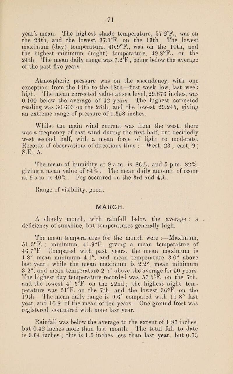 year’s mean. The highest shade temperature, 57‘2°F., was on the 24th, and the lowest 37.1°F. on the 13th. The lowest maximum (day) temperature, 40.9°F., was ou the 10th, and the highest minimum (night) temperature, 49.8°F., on the 24th. The mean daily range was 7.2°F., being below the average of the past five years. Atmospheric pressure was on the ascendency, with one exception, from the 14th to the 18th—first week low, last week high. The mean corrected value at sea level, 29.876 inches, was 0.100 below the average of 42 years. The highest corrected reading was 30 603 on the 28th, and the lowest 29.245, giving an extreme range of pressure of 1.358 inches. Whilst the main wind current was from the west, there was a frequency of east wind during the first half, but decidedly west second half, with a mean force of light to moderate. Records of observations of directions thus :—West, 23 ; east, 9 ; S.E., 5. The mean of humidity at 9 a.in. is 86%, and 5 p in. 82%, giving a mean value of 84%. The mean daily amount of ozone at 9 a.m. is 40%. Fog occurred on the 3rd and 4th. Range of visibility, good. MARCH. A cloudy month, with rainfall below the average : a deficiency of sunshine, but temperatures generally high. The mean temperatures for the month were :—Maximum, 51.5°F, ; minimum, 41.9°F., giving a mean temperature of 46.7°F. Compared with past years, the mean maximum is 1.8°, mean minimum 4.1°, and mean temperature 3.0° above last year ; while the mean maximum is 2.2°, mean minimum 3.2°, and mean temperature 2.7° above the average for 50 years. The highest day temperature recorded was 57.5°F. ou the 7th, and the lowest 41.3°F. on the 22nd; the highest night tem¬ perature was 51°F. on the 7th, and the lowest 36°F. on the 19th. The mean daily range is 9.6° compared with 11.8° last year, and 10.8° of the mean of ten years. One ground frost was registered, compared with none last year. Rainfall was below the average to the extent of 1.87 inches, but 0.42 inches more than last month. The total fall to date is 9.64 inches ; this is 1.5 inches less than last year, but 0.73