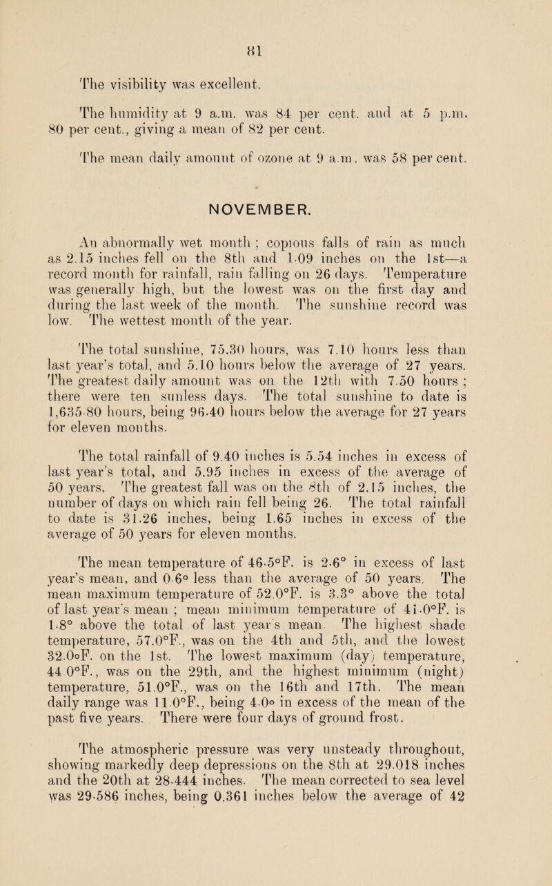 Ml The visibility was excellent. The humidity at 9 a.m. was 84 per cent, and at 5 p.m. 80 per cent., giving a mean of 82 per cent. The mean daily amount of ozone at 9 a.m. was 58 percent. NOVEMBER. An abnormally wet month ; copious falls of rain as much as 2.15 inches fell on the 8th and 109 inches on the 1st—a record month for rainfall, rain falling on 26 days. Temperature was generally high, but the lowest was on the first day and during the last week of the month. The sunshine record was low. The wettest month of the year. The total sunshine, 75.30 hours, was 7.10 hours less than last year’s total, and 5.10 hours below the average of 27 years. The greatest daily amount was on the 12th with 7.50 hours ; there were ten sunless days. The total sunshine to date is 1,635-80 hours, being 96-40 hours below the average for 27 years for eleven months. The total rainfall of 9.40 inches is 5.54 inches in excess of last year’s total, and 5.95 inches in excess of the average of 50 years. The greatest fall was on the 8th of 2.15 inches, the number of days on which rain fell being 26. The total rainfall to date is 31.26 inches, being 1.65 inches in excess of the average of 50 years for eleven months. The mean temperature of 46-5°F. is 2-6° in excess of last year’s mean, and 0-6° less than the average of 50 years. The mean maximum temperature of 52 0°F. is 3.3° above the total of last year's mean ; mean minimum temperature of 41-0°F. is 1-8° above the total of last year's mean. The highest shade temperature, 57.0°F., was on the 4th and 5th, and the lowest 32-OoF. on the 1st. The lowest maximum (day) temperature, 44 0°F., was on the 29th, and the highest minimum (night) temperature, 51.0°F., was on the 16th and 17th. The mean daily range was 110°F., being 4-0° in excess of the mean of the past five years. There were four days of ground frost. The atmospheric pressure was very unsteady throughout, showing markedly deep depressions on the 8th at 29.018 inches and the 20th at 28-444 inches. The mean corrected to sea level was 29-586 inches, being 0.361 inches below the average of 42