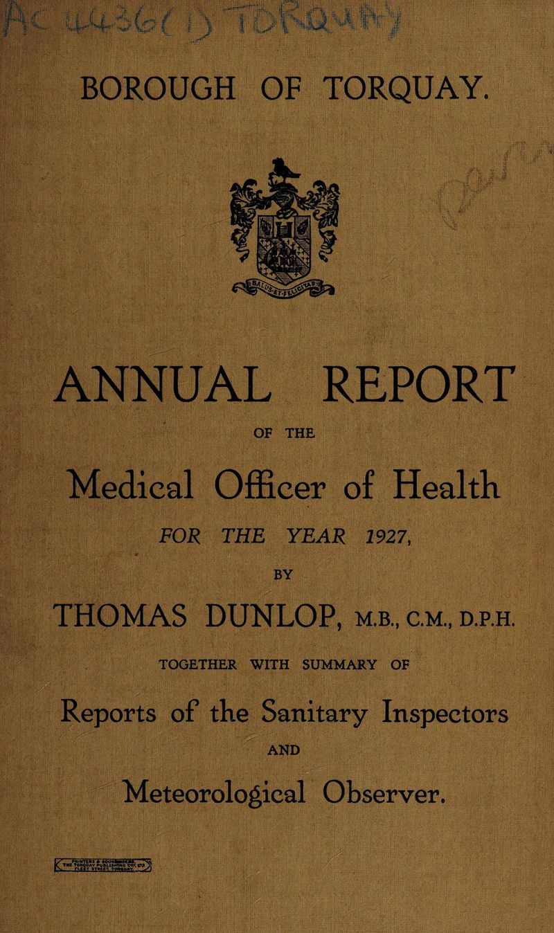 ANNUAL REPORT OF THE Medical Officer of Health FOR THE YEAR 1927, BY THOMAS DUNLOP, m.b., c.m., d.p.h. TOGETHER WITH SUMMARY OF Reports of the Sanitary Inspectors AND Meteorological Observer. I/'' PRINTERS * flOOHftMDEat, 'Na K THE TORQUAY PUBLIAKJWC VP )) -rw STPtET. tctwuay. y\