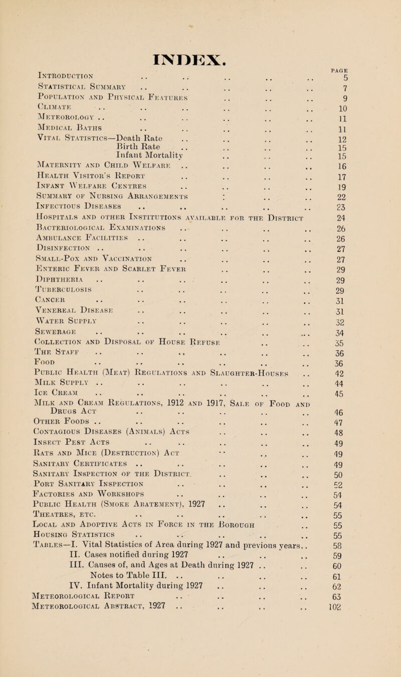 INDEX. Introduction Statistical Summary Population and Physical Features Climate .. Meteorology Medical Baths Vital Statistics—Death Rate Birth Rate Infant Mortality Maternity and Child Welfare Health Visitor’s Report Infant Welfare Centres Summary of Nursing Arrangements ; Infectious Diseases Hospitals and other Institutions available for Bacteriological Examinations Ambulance Facilities Disinfection Small-Pox and Vaccination Enteric Fever and Scarlet Fever tht District Diphtheria Tuberculosis Cancer Venereal Disease Water Supply Sewerage Collection and Disposal of House Refuse The Staff Food Public Health (Meat) Regulations and Slaughter-Houses Milk Supply Ice Cream Milk and Cream Regulations, 1912 and 1917, Sale of Food an Drugs Act Other Foods .. Contagious Diseases (Animals) Acts Insect Pest Acts Rats and Mice (Destruction) Act Sanitary Certificates .. Sanitary Inspection of the District Port Sanitary Inspection Factories and Workshops Public Health (Smoke Abatement), 1927 Theatres, etc. Local and Adoptive Acts in Force in the Borough Housing Statistics Tables—I. Vital Statistics of Area during 1927 and previous years II. Cases notified during 1927 III. Causes of, and Ages at Death during 1927 . Notes to Table III. .. IV. Infant Mortality during 1927 Meteorological Report Meteorological Abstract, 1927 .. PAGE 5 7 9 10 11 11 12 15 15 16 17 19 22 23 24 26 26 27 27 29 29 29 31 31 32 34 35 36 36 42 44 45 46 47 48 49 49 49 50 52 54 54 55 55 55 58 59 60 61 62 63 102