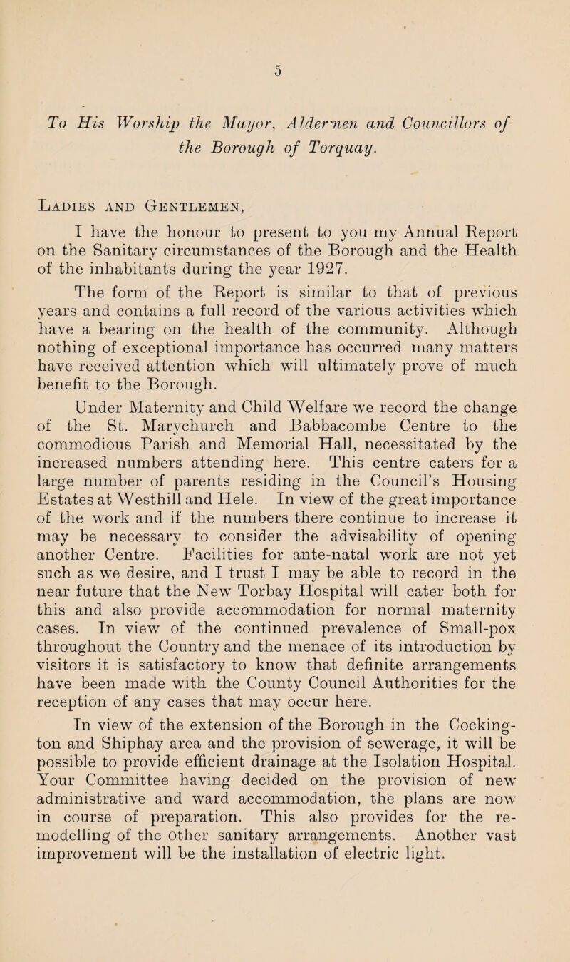 To His Worship the Mayor, Aldermen and Councillors of the Borough of Torquay. Ladies and Gentlemen, I have the honour to present to you my Annual Report on the Sanitary circumstances of the Borough and the Health of the inhabitants during the year 1927. The form of the Report is similar to that of previous years and contains a full record of the various activities which have a bearing on the health of the community. Although nothing of exceptional importance has occurred many matters have received attention which will ultimately prove of much benefit to the Borough. Under Maternity and Child Welfare we record the change of the St. Marychurch and Babbacombe Centre to the commodious Parish and Memorial Hall, necessitated by the increased numbers attending here. This centre caters for a large number of parents residing in the Council’s Housing Estates at Westhill and Hele. In view of the great importance of the work and if the numbers there continue to increase it may be necessary to consider the advisability of opening another Centre. Facilities for ante-natal work are not yet such as we desire, and I trust I may be able to record in the near future that the New Torbay Hospital will cater both for this and also provide accommodation for normal maternity cases. In view of the continued prevalence of Small-pox throughout the Country and the menace of its introduction by visitors it is satisfactory to know that definite arrangements have been made with the County Council Authorities for the reception of any cases that may occur here. In view of the extension of the Borough in the Cocking- ton and Shiphay area and the provision of sewerage, it will be possible to provide efficient drainage at the Isolation Hospital. ATour Committee having decided on the provision of new administrative and ward accommodation, the plans are now in course of preparation. This also provides for the re¬ modelling of the other sanitary arrangements. Another vast improvement will be the installation of electric light.