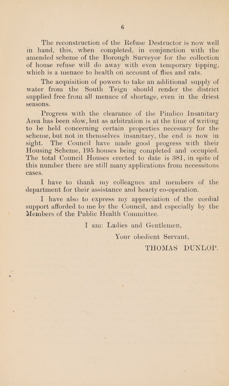 The reconstruction of the Refuse Destructor is now well in hand, this, when completed, in conjunction with the amended scheme of the Borough Surveyor for the collection of house refuse will do away with even temporary tipping, which is a menace to health on account of flies and rats. The acquisition of powers to take an additional supply of water from the South Teign should render the district supplied free from all menace of shortage, even in the driest seasons. Progress with the clearance of the Pimlico Insanitary Area has been slow, but as arbitration is at the time of writing to be held concerning certain properties necessary for the scheme, but not in themselves insanitary, the end is now in sight. The Council have made good progress with their Housing Scheme, 195 houses being completed and occupied. The total Council Houses erected to date is 381, in spite of this number there are still many applications from necessitous cases. I have to thank my colleagues and members of the department for their assistance and hearty co-operation. I have also to express my appreciation of the cordial support afforded to me by the Council, and especially by the Members of the Public Health Committee. I am: Ladies and Gentlemen, Your obedient Servant, THOMAS DUNLOP.