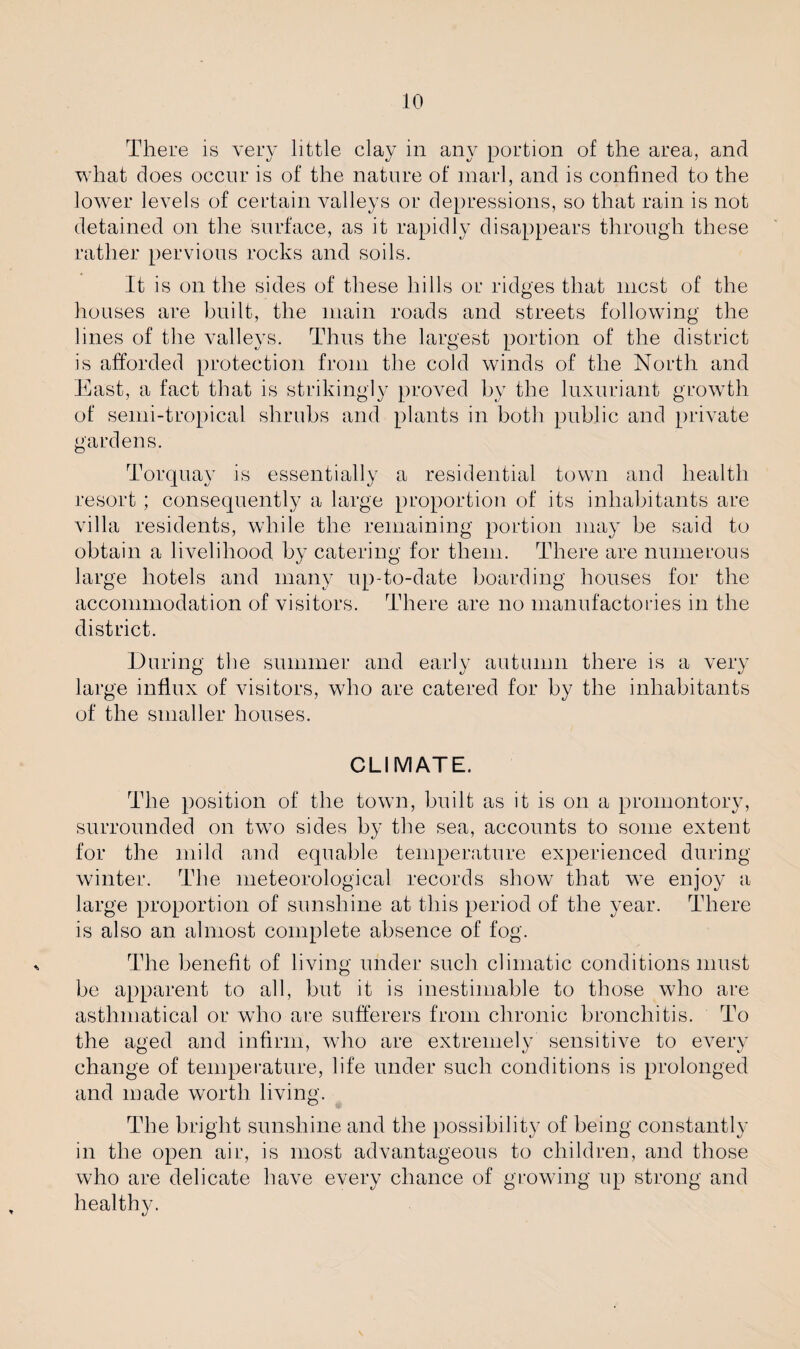 There is very little clay in any portion of the area, and what does occur is of the nature of marl, and is confined to the lower levels of certain valleys or depressions, so that rain is not detained on the surface, as it rapidly disappears through these rather pervious rocks and soils. It is on the sides of these hills or ridges that mcst of the houses are built, the main roads and streets following the lines of the valleys. Thus the largest portion of the district is afforded protection from the cold winds of the North and East, a fact that is strikingly proved by the luxuriant growth of semi-tropical shrubs and plants in both public and private gardens. Torquay is essentially a residential town and health resort ; consequently a large proportion of its inhabitants are villa residents, while the remaining portion may be said to obtain a livelihood by catering for them. There are numerous large hotels and many up-to-date boarding houses for the accommodation of visitors. There are no manufactories in the district. During the summer and early autumn there is a very large influx of visitors, who are catered for by the inhabitants of the smaller houses. CLIMATE. The position of the town, built as it is on a promontory, surrounded on twTo sides by the sea, accounts to some extent for the mild and equable temperature experienced during winter. The meteorological records show that we enjoy a large proportion of sunshine at this period of the year. There is also an almost complete absence of fog. The benefit of living under such climatic conditions must be apparent to all, but it is inestimable to those who are asthmatical or who are sufferers from chronic bronchitis. To the aged and infirm, who are extremely sensitive to every change of temperature, life under such conditions is prolonged and made worth living. The bright sunshine and the possibility of being constantly in the open air, is most advantageous to children, and those who are delicate have every chance of growing up strong and healthy.