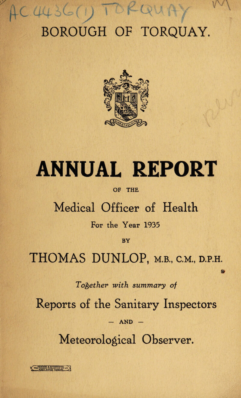 ANNUAL REPORT OF THE Medical Officer of Health For the Year 1935 BY THOMAS DUNLOP, m.b., c.m., d.p.h. U Together with summary of Reports of the Sanitary Inspectors — AND — Meteorological Observer. e PTfflffEIR A BOOKBINDERS. TKl TORQUAY PUftLISHINO COT, L?». yctiT arRrjLT Torquay 3