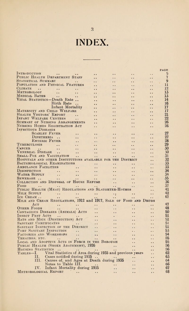 INDEX. Introduction Public Health Department Staff Statistical Summary Population and Physical Features Climate Meteorology Medical Baths Vital Statistics—Death Rate .. Birth Rate .. Infant Mortality Maternity and Child Welfare Health Visitors’ Report Infant Welfare Centres Summary of Nursing Arrangements Nursing Homes Registration Act Infectious Diseases Scarlet Fever Diphtheria .. Enteric Fever Tuberculosis Cancer Venereal Disease Small-Pox and Vaccination Hospitals and other Institutions availa Bacteriological Examinations Ambulance Facilities Disinfection Water Supply Sewerage Collection and Disposal of House Refu Food Public Health (Meat) Regulations and Milk Supply Ice Cream Milk and Cream Regulations, 1912 and Act Other Foods Contagious Diseases (Animals) Acts Insect Pest Acts Rats and Mice (Destruction; Act Sanitary Certificates Sanitary Inspection of the District Port Sanitary Inspection Factories and Workshops Theatres, etc. Local and Adoptive Acts in Force in the Borough Public Health (Smoke Abatement), 1926 H ousing Statistics LE FOR THE DISTRICT E Slaughter-Houses L917, Sale of Food and Drugs Tables—I. II. III. IV. Meteorological Report Vital Statistics of Area during 1935 and previous years Cases notified during 1935 Causes of, and Ages at Death during 1935 Notes to Table III. Infant Mortality during 1935 page 5 7 9 11 12 13 13 14 16 17 17 21 22 26 26 27 27 28 29 30 30 31 32 33 33 34 34 35 36 37 41 42 47 47 48 50 51 51 51 51 53 54 55 55 56 56 62 63 64 66 67 68