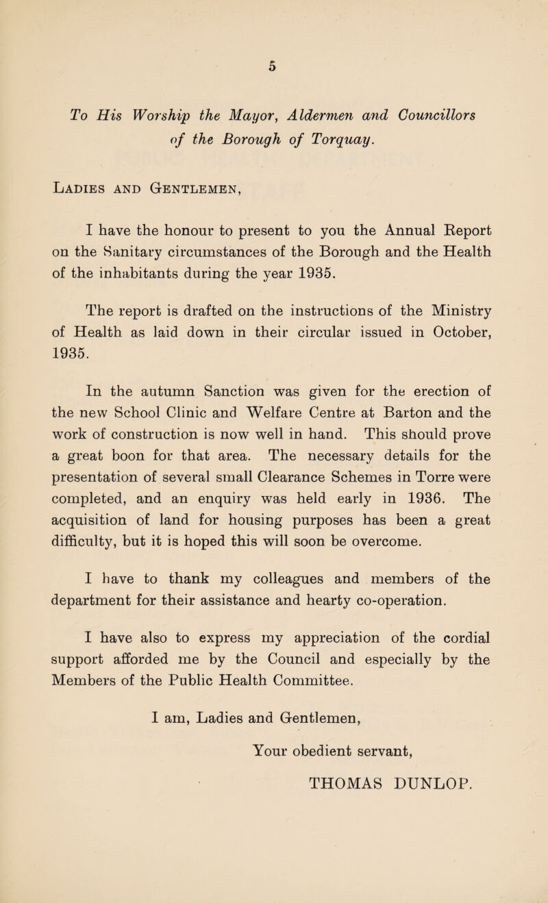 To His Worship the Mayor, Aldermen and Councillors of the Borough of Torquay. Ladies and Gentlemen, I have the honour to present to you the Annual Report on the Sanitary circumstances of the Borough and the Health of the inhabitants during the year 1935. The report is drafted on the instructions of the Ministry of Health as laid down in their circular issued in October, 1935. In the autumn Sanction was given for the erection of the new School Clinic and Welfare Centre at Barton and the work of construction is now well in hand. This should prove a great boon for that area. The necessary details for the presentation of several small Clearance Schemes in Torre were completed, and an enquiry was held early in 1936. The acquisition of land for housing purposes has been a great difficulty, but it is hoped this will soon be overcome. I have to thank my colleagues and members of the department for their assistance and hearty co-operation. I have also to express my appreciation of the cordial support afforded me by the Council and especially by the Members of the Public Health Committee. I am, Ladies and Gentlemen, Your obedient servant, THOMAS DUNLOP.