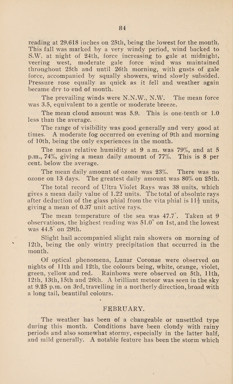 reading at 29.618 inches on 25th, being the lowest for the month. This fall was marked by a very windy period, wind backed to S.W. at night of 24th, force increasing to gale at midnight, veering west, moderate gale force wind was maintained throughout 25th and until 26th morning, with gusts of gale force, accompanied b}^ squally showers, wind slowly subsided. Pressure rose equally as quick as it fell and weather again became dry to end of month. The prevailing winds were N.N.W., N.W. The mean force was 3.5, equivalent to a gentle or moderate breeze. The mean cloud amount was 5.9. This is one-tenth or 1.0 less than the average. The range of visibility was good generally and very good at times. A moderate fog occurred on evening of 9th and morning of 10th, being the only experiences in the month. The mean relative humidity at 9 a.m. was 79%, and at 5 p.m., 74%, giving a mean daily amount of 77%. This is 8 per cent, below the average. The mean daily amount of ozone was 23%. There was no ozone on 13 days. The greatest daily amount was 80% on 25th. The total record of Ultra Violet Rays was 38 units, which gives a mean daily value of 1.22 units. The total of absolute rays after deduction of the glass phial from the vita phial is lli units, giving a mean of 0.37 unit active rays. The mean temperature of the sea was 47.7°. Taken at 9 observations, the highest reading was 51.0° on 1st, and the lowest was 44.5° on 29th. Slight hail accompanied slight rain showers on morning of 12th, being the only wintry precipitation that occurred in the month. Of optical phenomena, Uunar Coronae were observed on nights of 11th and 12th, the colours being, white, orange, violet, green, yellow and red. Rainbows were observed on 5th, 11th, 12th, 13th, 15th and 26th. A brilliant meteor was seen in the sky at 9.25 p.m. on 3rd, travelling in a northerly direction, broad with a long tail, beautiful colours. FEBRUARY. The weather has been of a changeable or unsettled type during this month. Conditions have been cloudy with rainy periods and also somewhat stormy, especially in the latter half, and mild generally. A notable feature has been the storm which