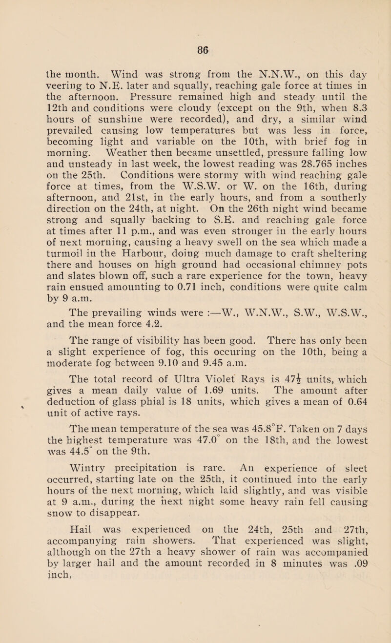 the month. Wind was strong from the N.N.W., on this day veering to N.E. later and squally, reaching gale force at times in the afternoon. Pressure remained high and steady until the 12th and conditions were cloudy (except on the 9th, when 8.3 hours of sunshine were recorded), and dry, a similar wind prevailed causing low temperatures but was less in force, becoming light and variable on the 10th, with brief fog in morning. Weather then became unsettled, pressure falling low and unsteady in last week, the lowest reading was 28.765 inches on the 25th. Conditions were stormy with wind reaching gale force at times, from the W.S.W. or W. on the 16th, during afternoon, and 21st, in the early hours, and from a southerly direction on the 24th, at night. On the 26th night wind became strong and squally backing to S.E. and reaching gale force at times after 11 p.m., and was even stronger in the early hours of next morning, causing a heavy swell on the sea which made a turmoil in the Harbour, doing much damage to craft sheltering there and houses on high ground had occasional chimney pots and slates blown off, such a rare experience for the town, heavy rain ensued amounting to 0.71 inch, conditions were quite calm by 9 a.m. The prevailing winds were W., W.N.W., S.W., W.S.W., and the mean force 4.2. The range of visibility has been good. There has only been a slight experience of fog, this occuring on the 10th, being a moderate fog between 9.10 and 9.45 a.m. The total record of Ultra Violet Rays is units, which gives a mean daily value of 1.69 units. The amount after deduction of glass phial is 18 units, which gives a mean of 0.64 unit of active rays. The mean temperature of the sea was 45.8°F. Taken on 7 days the highest temperature was 47.0° on the 18th, and the lowest was 44.5° on the 9th. Wintry precipitation is rare. An experience of sleet occurred, starting late on the 25th, it continued into the early hours of the next morning, which laid slightly, and was visible at 9 a.m., during the next night some heavy rain fell causing snow to disappear. Hail was experienced on the 24th, 25th and 27th, accompanying rain showers. That experienced was slight, although on the 27th a heavy shower of rain was accompanied by larger hail and the amount recorded in 8 minutes was .09 inch,