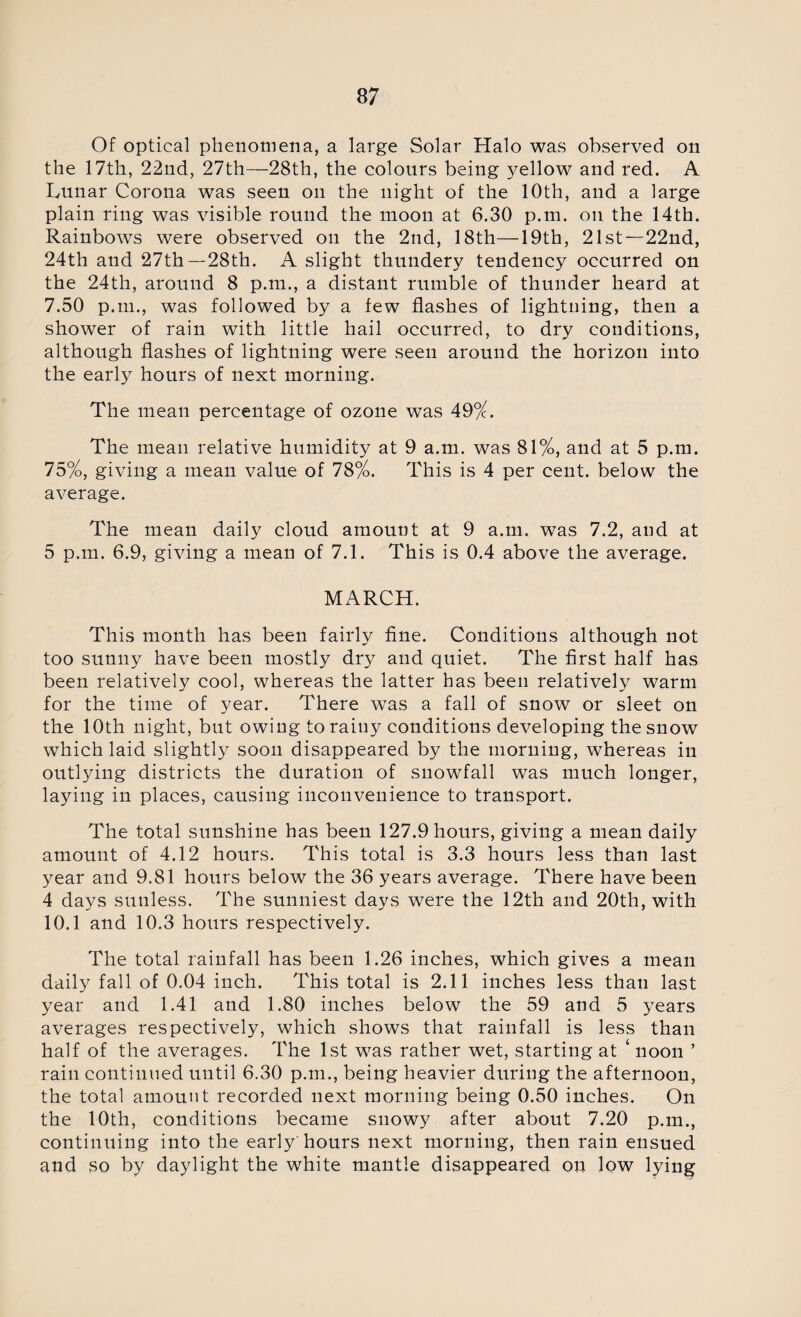 Of optical phenomena, a large Solar Halo was observed on the 17th, 22nd, 27th—28th, the colours being yellow and red. A Lunar Corona was seen on the night of the 10th, and a large plain ring was visible round the moon at 6.30 p.m. on the 14th. Rainbows were observed on the 2nd, 18th—19th, 21st—22nd, 24th and 27th—28th. A slight thundery tendency occurred on the 24th, around 8 p.m., a distant rumble of thunder heard at 7.50 p.m., was followed by a few flashes of lightning, then a shower of rain with little hail occurred, to dry conditions, although flashes of lightning were seen around the horizon into the early hours of next morning. The mean percentage of ozone was 49%. The mean relative humidity at 9 a.m. was 81%, and at 5 p.m. 75%, giving a mean value of 78%. This is 4 per cent, below the average. The mean daily cloud amount at 9 a.m. was 7.2, and at 5 p.m. 6.9, giving a mean of 7.1. This is 0.4 above the average. MARCH. This month has been fairly fine. Conditions although not too sunny have been mostly dry and quiet. The first half has been relatively cool, whereas the latter has been relatively warm for the time of year. There was a fall of snow or sleet on the 10th night, but owing to rainy conditions developing the snow which laid slightly soon disappeared by the morning, whereas in outlying districts the duration of snowfall was much longer, laying in places, causing inconvenience to transport. The total sunshine has been 127.9 hours, giving a mean daily amount of 4.12 hours. This total is 3.3 hours less than last year and 9.81 hours below the 36 years average. There have been 4 days sunless. The sunniest days were the 12th and 20th, with 10.1 and 10.3 hours respectively. The total rainfall has been 1.26 inches, which gives a mean daily fall of 0.04 inch. This total is 2.11 inches less than last year and 1.41 and 1.80 inches below the 59 and 5 years averages respectively, which shows that rainfall is less than half of the averages. The 1st was rather wet, starting at ‘ noon ’ rain continued until 6.30 p.m., being heavier during the afternoon, the total amount recorded next morning being 0.50 inches. On the 10th, conditions became snowy after about 7.20 p.m., continuing into the early'hours next morning, then rain ensued and so by daylight the white mantle disappeared on low lying