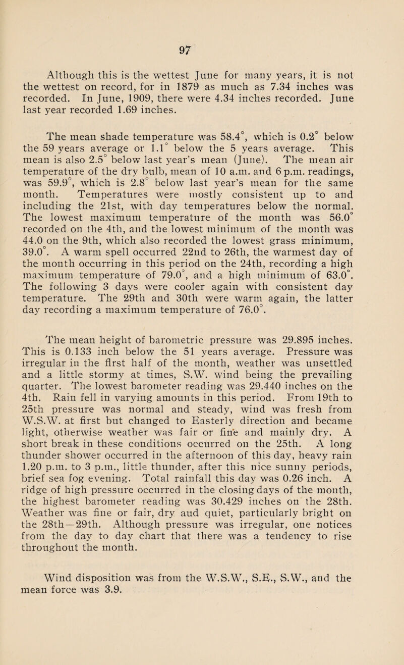 Although this is the wettest June for many 3^ears, it is not the wettest on record, for in 1879 as much as 7.34 inches was recorded. In June, 1909, there were 4.34 inches recorded. June last year recorded 1.69 inches. The mean shade temperature was 58.4°, which is 0.2° below the 59 years average or 1.1° below the 5 years average. This mean is also 2.5° below last year’s mean (June). The mean air temperature of the dry bulb, mean of 10 a.m. and 6 p.m. readings, was 59.9°, which is 2.8° below last year’s mean for the same month. Temperatures were mostly consistent up to and including the 21st, with day temperatures below the normal. The lowest maximum temperature of the month was 56.0° recorded on the 4th, and the lowest minimum of the month was 44.0 on the 9th, which also recorded the lowest grass minimum, 39.0°. A warm spell occurred 22nd to 26th, the warmest day of the month occurring in this period on the 24th, recording a high maximum temperature of 79.0°, and a high minimum of 63.0°. The following 3 days were cooler again with consistent day temperature. The 29th and 30th were warm again, the latter day recording a maximum temperature of 76.0°. The mean height of barometric pressure was 29.895 inches. This is 0.133 inch below the 51 years average. Pressure was irregular in the first half of the month, weather was unsettled and a little stormy at times, S.W. wind being the prevailing quarter. The lowest barometer reading was 29.440 inches on the 4th. Rain fell in varying amounts in this period. From 19th to 25th pressure was normal and steady, wind was fresh from W.S.W. at first but changed to Easterly direction and became light, otherwise weather was fair or fine and mainly dry. A short break in these conditions occurred on the 25th. A long thunder shower occurred in the afternoon of this day, heavy rain 1.20 p.m. to 3 p.m., little thunder, after this nice sunny periods, brief sea fog evening. Total rainfall this day was 0.26 inch. A ridge of high pressure occurred in the closing days of the month, the highest barometer reading was 30.429 inches on the 28th. Weather was fine or fair, dry aud quiet, particularly bright on the 28th —29th. Although pressure was irregular, one notices from the day to day chart that there was a tendency to rise throughout the month. Wind disposition was from the W.S.W., S.E., S.W., and the mean force was 3.9.