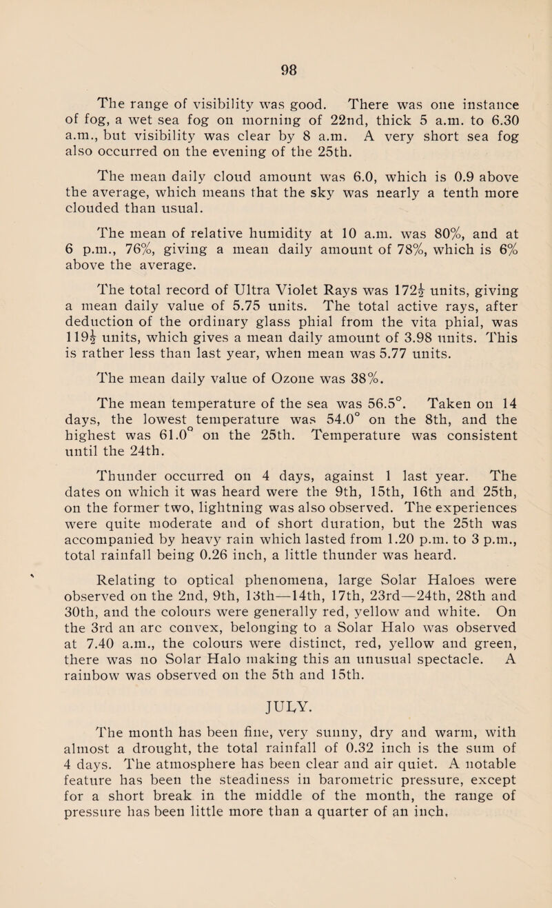 The range of visibility was good. There was one instance of fog, a wet sea fog on morning of 22nd, thick 5 a.m. to 6.30 a.m., bnt visibility was clear by 8 a.m. A very short sea fog also occurred on the evening of the 25th. The mean daily cloud amount was 6.0, which is 0.9 above the average, which means that the sky was nearly a tenth more clouded than usual. The mean of relative humidity at 10 a.m. was 80%, and at 6 p.m., 76%, giving a mean daily amount of 78%, which is 6% above the average. The total record of Ultra Violet Rays was 172^ units, giving a mean daily value of 5.75 units. The total active rays, after deduction of the ordinary glass phial from the vita phial, was 119j units, which gives a mean daily amount of 3.98 units. This is rather less than last year, when mean was 5.77 units. The mean daily value of Ozone was 38%. The mean temperature of the sea was 56.5°. Taken on 14 days, the lowest temperature was 54.0° on the 8th, and the highest was 61.0° on the 25th. Temperature was consistent until the 24th. Thunder occurred on 4 days, against 1 last year. The dates on which it was heard were the 9th, 15th, 16th and 25th, on the former two, lightning was also observed. The experiences were quite moderate and of short duration, but the 25th was accompanied by heavy rain which lasted from 1.20 p.m. to 3 p.m., total rainfall being 0.26 inch, a little thunder was heard. Relating to optical phenomena, large Solar Haloes were observed on the 2nd, 9th, 13th—14th, 17th, 23rd—24th, 28th and 30th, and the colours were generally red, yellow and white. On the 3rd an arc convex, belonging to a Solar Halo was observed at 7.40 a.m., the colours were distinct, red, yellow and green, there was no Solar Halo making this an unusual spectacle. A rainbow was observed on the 5th and 15th. JURY. The month has been fine, very sunny, dry and warm, with almost a drought, the total rainfall of 0.32 inch is the sum of 4 days. The atmosphere has been clear and air quiet. A notable feature has been the steadiness in barometric pressure, except for a short break in the middle of the month, the range of pressure has been little more than a quarter of an inch,
