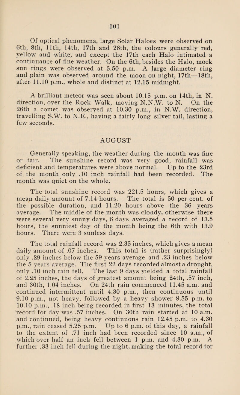 Of optical phenomena, large Solar Haloes were observed on 6th, 8th, 11th, 14th, 17th and 26th, the colours generally red, yellow and white, and except the 17th each Halo intimated a continuance of fine weather. On the 6th, besides the Halo, mock sun rings were observed at 5.50 p.m. A large diameter ring and plain was observed around the moon on night, 17th—18th, after. 11.10 p.m., whole and distinct at 12.15 midnight. A brilliant meteor was seen about 10.15 p.m. on 14th, in N. direction, over the Rock Walk, moving N.N.W. to N. On the 26th a comet was observed at 10.30 p.m., in N.W. direction, travelling S.W. to N.K., having a fairly long silver tail, lasting a few seconds. AUGUST Generally speaking, the weather during the month was fine or fair. The sunshine record was very good, rainfall was deficient and temperatures were above normal. Up to the 23rd of the month only .10 inch rainfall had been recorded. The month was quiet on the whole. The total sunshine record was 221.5 hours, which gives a mean daily amount of 7.14 hours. The total is 50 per cent, of the possible duration, and 11.20 hours above the 36 years average. The middle of the month was cloudy, otherwise there were several very sunny days, 6 days averaged a record of 13.5 hours, the sunniest day of the month being the 6th with 13.9 hours. There were 3 sunless days. The total rainfall record was 2.35 inches, which gives a mean daily amount of .07 inches. This total is (rather surprisingly) only .29 inches below the 59 years average and .23 inches below the 5 years average. The first 22 days recorded almost a drought, only .10 inch rain fell. The last 9 days yielded a total rainfall of 2.25 inches, the days of greatest amount being 24th, .57 inch, and 30th, 1.04 inches. On 24th rain commenced 11.45 a.m. and continued intermittent until 4.30 p.m., then continuous until 9.10 p.m., not heavy, followed by a heavy shower 9.55 p.m. to 10.10 p.m., .18 inch being recorded in first 13 minutes, the total record for day was .57 inches. On 30th rain started at 10 a.m. and continued, being heavy continuous rain 12.45 p.m. to 4.30 p.m., rain ceased 5.25 p.m. Up to 6 p.m. of this da}7, a rainfall to the extent of .71 inch had been recorded since 10 a.m., of which over half an inch fell between 1 p.m. and 4.30 p.m. A further .33 inch fell during the night, making the total record for