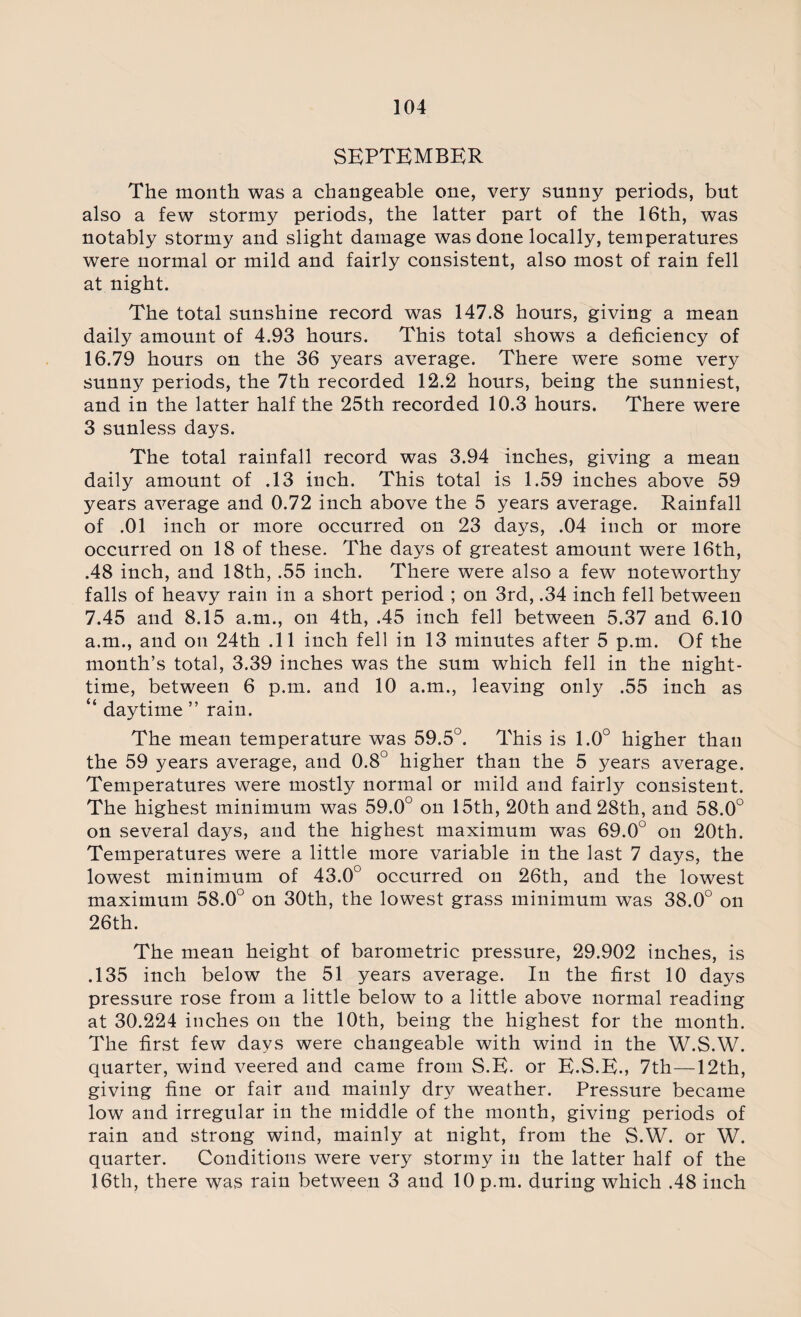 SEPTEMBER The month was a changeable one, very sunny periods, but also a few stormy periods, the latter part of the 16th, was notably stormy and slight damage was done locally, temperatures were normal or mild and fairly consistent, also most of rain fell at night. The total sunshine record was 147.8 hours, giving a mean daily amount of 4.93 hours. This total shows a deficiency of 16.79 hours on the 36 years average. There were some very sunny periods, the 7th recorded 12.2 hours, being the sunniest, and in the latter half the 25th recorded 10.3 hours. There were 3 sunless days. The total rainfall record was 3.94 inches, giving a mean daily amount of .13 inch. This total is 1.59 inches above 59 years average and 0.72 inch above the 5 years average. Rainfall of .01 inch or more occurred on 23 days, .04 inch or more occurred on 18 of these. The days of greatest amount were 16th, .48 inch, and 18th, .55 inch. There were also a few noteworthy falls of heavy rain in a short period ; on 3rd, .34 inch fell between 7.45 and 8.15 a.m., on 4th, .45 inch fell between 5.37 and 6.10 a.m., and on 24th .11 inch fell in 13 minutes after 5 p.m. Of the month’s total, 3.39 inches was the sum which fell in the night¬ time, between 6 p.m. and 10 a.m., leaving only .55 inch as “ daytime ” rain. The mean temperature was 59.5°. This is 1.0° higher than the 59 years average, and 0.8° higher than the 5 years average. Temperatures were mostly normal or mild and fairly consistent. The highest minimum was 59.0° on 15th, 20th and 28th, and 58.0° on several days, and the highest maximum was 69.0° on 20th. Temperatures were a little more variable in the last 7 days, the lowest minimum of 43.0° occurred on 26th, and the lowest maximum 58.0° on 30th, the lowest grass minimum was 38.0° on 26th. The mean height of barometric pressure, 29.902 inches, is .135 inch below the 51 years average. In the first 10 days pressure rose from a little below to a little above normal reading at 30.224 inches on the 10th, being the highest for the month. The first few days were changeable with wind in the W.S.W. quarter, wind veered and came from S.E. or E.S.E., 7th—12th, giving fine or fair and mainly dry weather. Pressure became low and irregular in the middle of the month, giving periods of rain and strong wind, mainly at night, from the S.W. or W. quarter. Conditions were very stormy in the latter half of the 16th, there was rain between 3 and 10 p.m. during which .48 inch