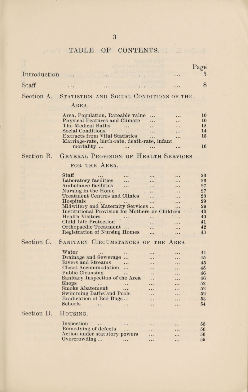 TABLE OF CONTENTS. Page Introduction ••• ••• ••• ••• 5 Staff • •• ••• ••• ••• 8 Section A. Statistics and Social Conditions of the Area. Area, Population, Rateable value ... 10 Physical Features and Climate 10 The Medical Baths 12 Social Conditions 14 Extracts from Vital Statistics Marriage-rate, birth-rate, death-rate, infant 15 mortality ... ... 16 Section B. General Provision of Health Services for the Area. Staff 26 Laboratory facilities 26 Ambulance facilities 27 Nursing in the Home 27 Treatment Centres and Clinics 28 Hospitals 29 Midwifery and Maternity Services ... 29 Institutional Provision for Mothers or Children 40 Health Visitors ... ••• ... 40 Child Life Protection 41 Orthopaedic Treatment ... 42 Registration of Nursing Homes 43 Section C. Sanitary Circumstances of the Area. W ater ... ... ... ... 44 Drainage and Sewerage ... 45 Rivers and Streams 45 Closet Accommodation ... 45 Public Cleansing 46 Sanitary Inspection of the Area 46 Shops 52 Smoke Abatement 52 Swimming Baths and Pools 52 Eradication of Bed Bugs ... 53 Schools 54 Section D. Housing. Inspection 55 Remedying of defects 56 Action under statutory powers 56 Overcrowding ... 59
