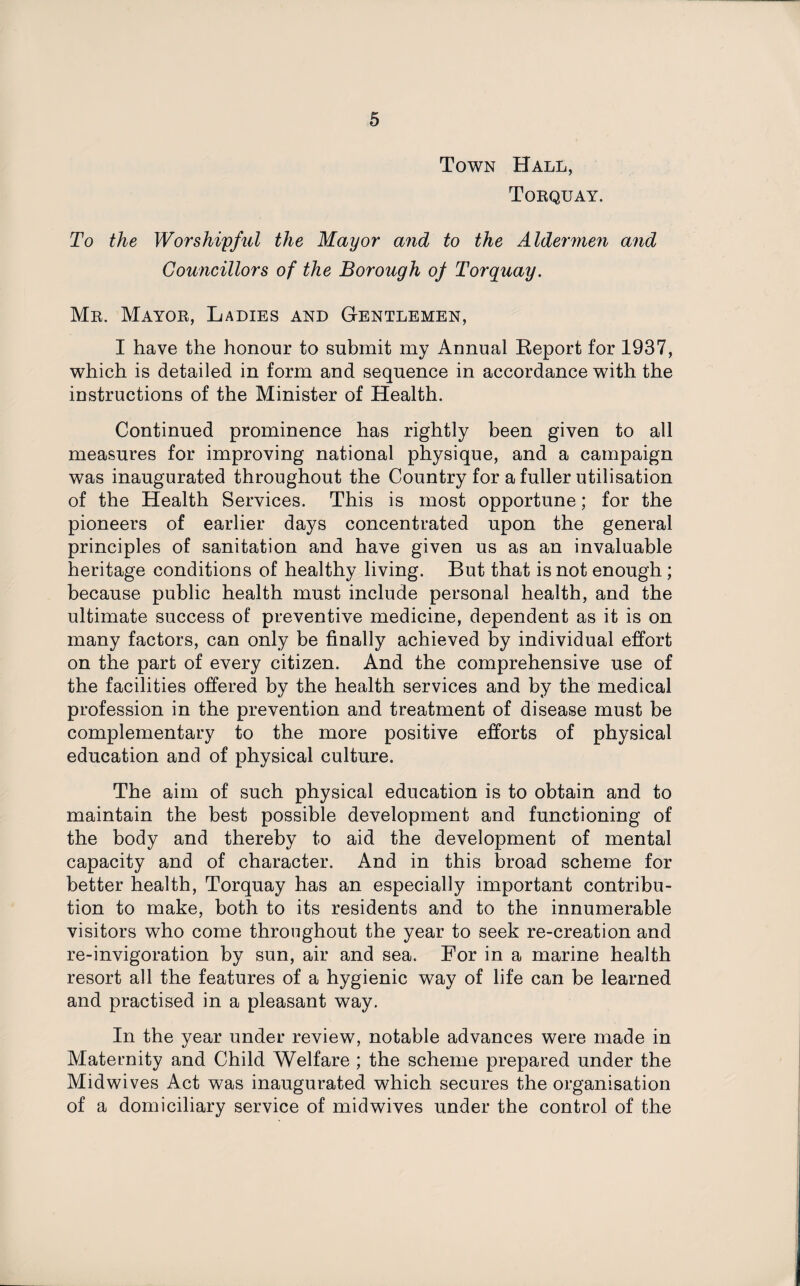Town Hall, Torquay. To the Worshipful the Mayor and to the Aldermen and Councillors of the Borough oj Torquay. Mr. Mayor, Ladies and Gentlemen, I have the honour to submit my Annual Report for 1937, which is detailed in form and sequence in accordance with the instructions of the Minister of Health. Continued prominence has rightly been given to all measures for improving national physique, and a campaign was inaugurated throughout the Country for a fuller utilisation of the Health Services. This is most opportune; for the pioneers of earlier days concentrated upon the general principles of sanitation and have given us as an invaluable heritage conditions of healthy living. But that is not enough; because public health must include personal health, and the ultimate success of preventive medicine, dependent as it is on many factors, can only be finally achieved by individual effort on the part of every citizen. And the comprehensive use of the facilities offered by the health services and by the medical profession in the prevention and treatment of disease must be complementary to the more positive efforts of physical education and of physical culture. The aim of such physical education is to obtain and to maintain the best possible development and functioning of the body and thereby to aid the development of mental capacity and of character. And in this broad scheme for better health, Torquay has an especially important contribu¬ tion to make, both to its residents and to the innumerable visitors who come throughout the year to seek re-creation and re-invigoration by sun, air and sea. For in a marine health resort all the features of a hygienic way of life can be learned and practised in a pleasant way. In the year under review, notable advances were made in Maternity and Child Welfare ; the scheme prepared under the Midwives Act was inaugurated which secures the organisation of a domiciliary service of mid wives under the control of the