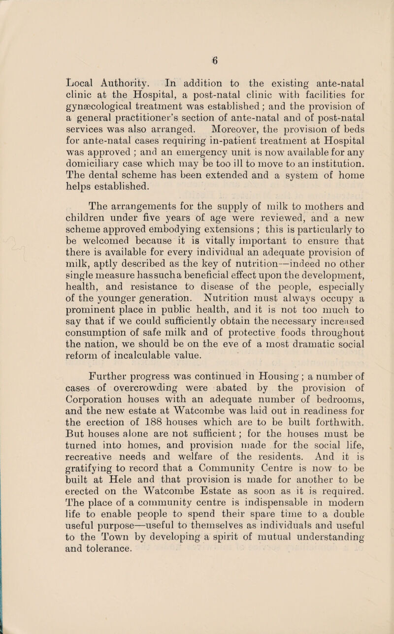 Local Authority. In addition to the existing ante-natal clinic at the Hospital, a post-natal clinic with facilities for gynaecological treatment was established; and the provision of a general practitioner’s section of ante-natal and of post-natal services was also arranged. Moreover, the provision of beds for ante-natal cases requiring in-patient treatment at Hospital was approved ; and an emergency unit is now available for any domiciliary case which may be too ill to move to an institution. The dental scheme has been extended and a system of home helps established. The arrangements for the supply of milk to mothers and children under five years of age were reviewed, and a new scheme approved embodying extensions ; this is particularly to be welcomed because it is vitally important to ensure that there is available for every individual an adequate provision of milk, aptly described as the key of nutrition—indeed no other single measure has such a beneficial effect upon the development, health, and resistance to disease of the people, especially of the younger generation. Nutrition must always occupy a prominent place in public health, and it is not too much to say that if we could sufficiently obtain the necessary increased consumption of safe milk and of protective foods throughout the nation, we should be on the eve of a most dramatic social reform of incalculable value. Further progress was continued in Housing; a number of cases of overcrowding were abated by the provision of Corporation houses with an adequate number of bedrooms, and the new estate at Watcombe was laid out in readiness for the erection of 188 houses which are to be built forthwith. But houses alone are not sufficient; for the houses must be turned into homes, and provision made for the social life, recreative needs and welfare of the residents. And it is gratifying to record that a Community Centre is now to be built at Hele and that provision is made for another to be erected on the Watcombe Estate as soon as it is required. The place of a community centre is indispensable in modem life to enable people to spend their spare time to a double useful purpose—useful to themselves as individuals and useful to the Town by developing a spirit of mutual understanding and tolerance.