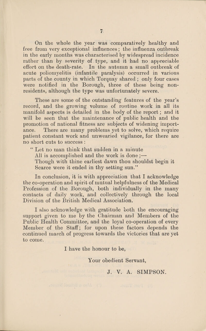 On the whole the year was comparatively healthy and free from very exceptional influences; the influenza outbreak in the early months was characterised by widespread incidence rather than by severity of type, and it had no appreciable effect on the death-rate. In the autumn a small outbreak of acute poliomyelitis (infantile paralysis) occurred in various parts of the county in which Torquay shared ; only four cases were notified in the Borough, three of these being non¬ residents, although the type was unfortunately severe. These are some of the outstanding features of the year’s record, and the growing volume of routine work in all its manifold aspects is detailed in the body of the report; and it will be seen that the maintenance of public health and the promotion of national fitness are subjects of widening import¬ ance. There are many problems yet to solve, which require patient constant work and unwearied vigilance, for there are no short cuts to success : “ Let no man think that sudden in a minute All is accomplished and the work is done;— Though with thine earliest dawn thou shouldst begin it Scarce were it ended in thy setting sun.” In conclusion, it is with appreciation that I acknowledge the co-operation and spirit of mutual helpfulness of the Medical Profession of the Borough, both individually in the many contacts of daily work, and collectively through the local Division of the British Medical Association. I also acknowledge with gratitude both the encouraging support given to me by the Chairman and Members of the Public Health Committee, and the loyal co-operation of every Member of the Staff; for upon these factors depends the continued march of progress towards the victories that are yet to come. I have the honour to be, Your obedient Servant, J. V. A. SIMPSON.