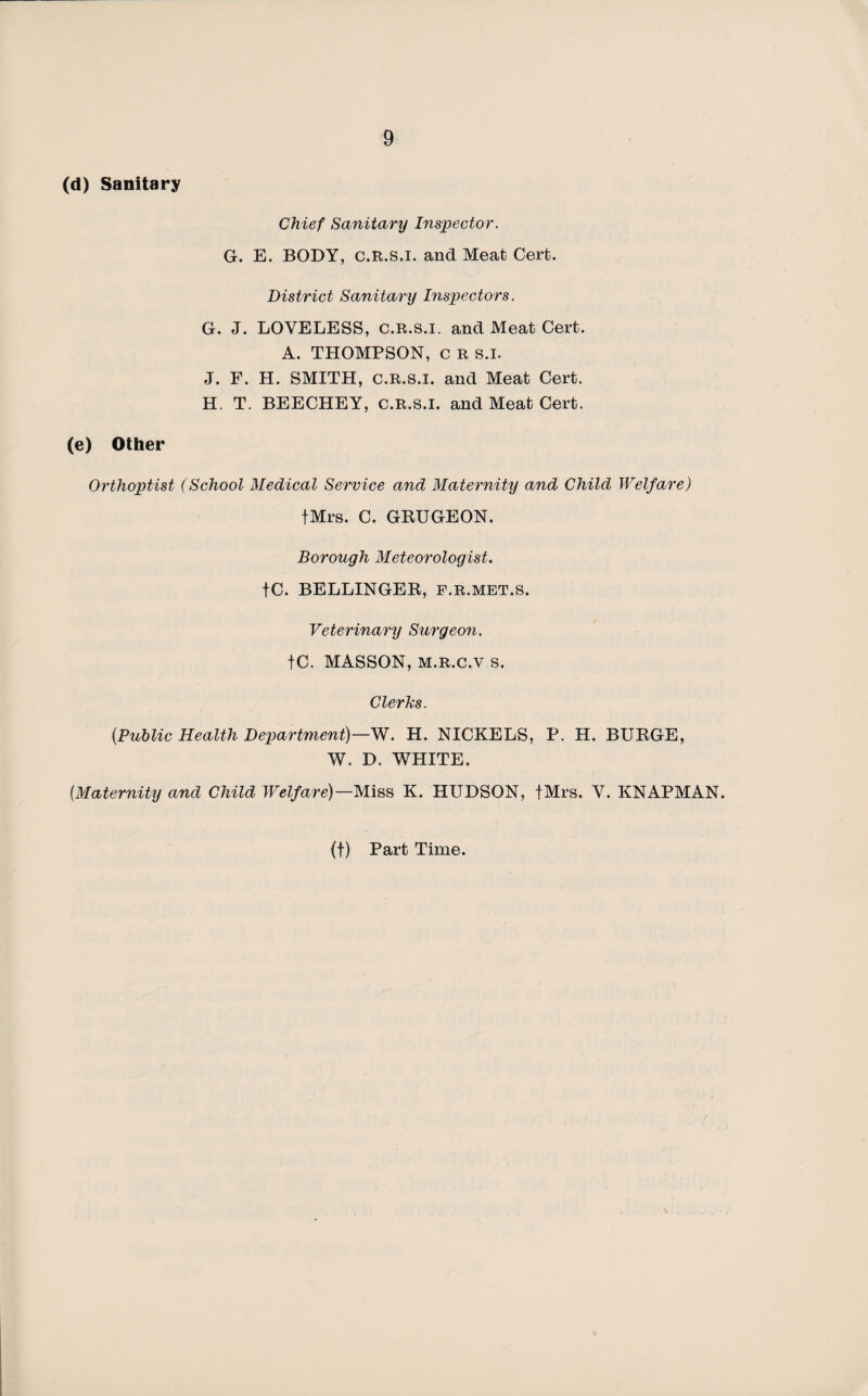 (d) Sanitary Chief Sanitary Inspector. G. E. BODY, c.R.s.i. and Meat Cerfc. District Sanitary Inspectors. G. J. LOVELESS, C.R.s.i, and Meat Cert. A. THOMPSON, c R s.l. J. F. H. SMITH, C.R.S.I. and Meat Cert. H. T. BEECHEY, C.R.s.i. and Meat Cert. (e) Other Orthoptist (School Medical Service and Maternity and Child Welfare) fMrs. C. GRUGEON. Borough Meteorologist. fC. BELLINGER, F.R.MET.S. Veterinary Surgeon. tC. MASSON, M.R.c.v s. Clerks. (Public Health Department)—W. H. NICKELS, P. H. BURGE, W. D. WHITE. (Maternity and Child Welfare)—Miss K. HUDSON, fMrs. V. KNAPMAN.