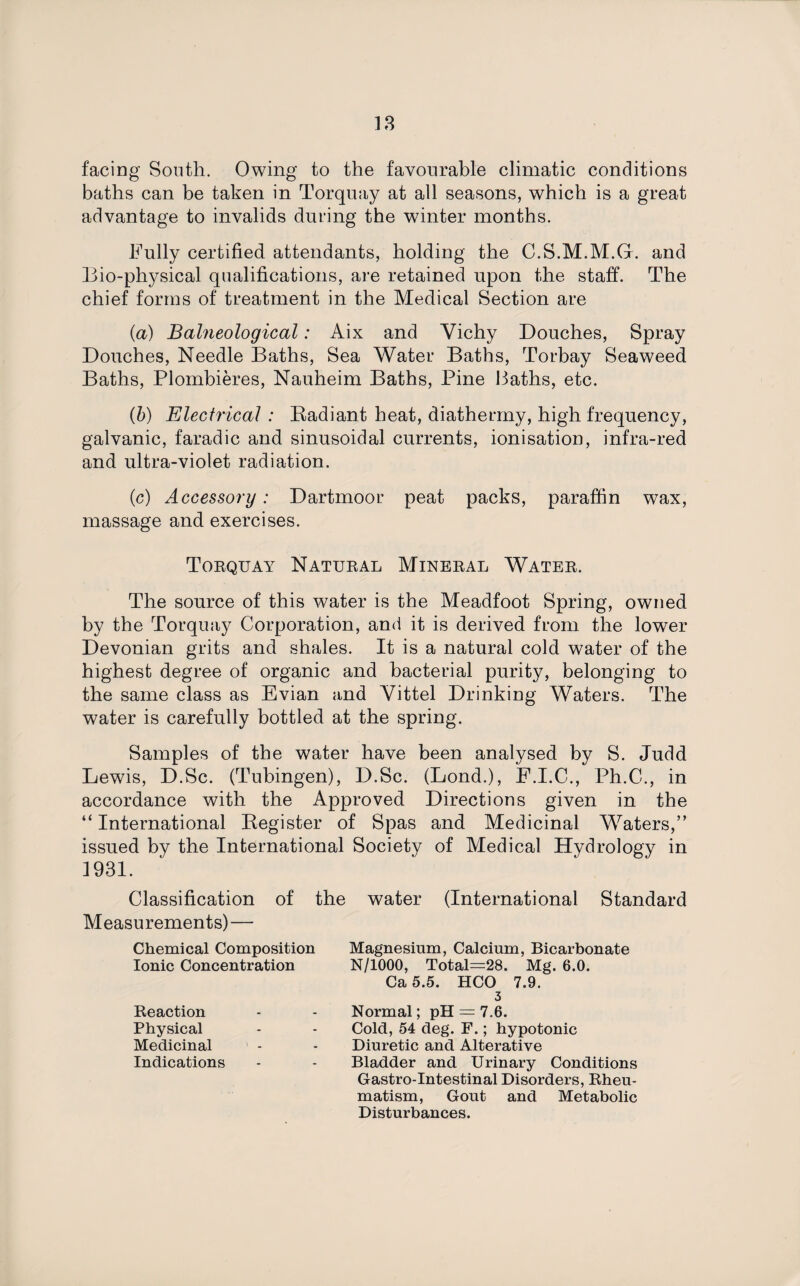 facing South. Owing to the favourable climatic conditions baths can be taken in Torquay at all seasons, which is a great advantage to invalids during the winter months. Fully certified attendants, holding the C.S.M.M.G. and Bio-physical qualifications, are retained upon the staff. The chief forms of treatment in the Medical Section are (a) Balneological: Aix and Vichy Douches, Spray Douches, Needle Baths, Sea Water Baths, Torbay Seaweed Baths, Plombieres, Nauheim Baths, Pine Baths, etc. (b) Electrical : Radiant heat, diathermy, high frequency, galvanic, faradic and sinusoidal currents, ionisation, infra-red and ultra-violet radiation. (c) Accessory: Dartmoor peat packs, paraffin wax, massage and exercises. Torquay Natural Mineral Water. The source of this water is the Meadfoot Spring, owned by the Torquay Corporation, and it is derived from the lower Devonian grits and shales. It is a natural cold water of the highest degree of organic and bacterial purity, belonging to the same class as Evian and Vittel Drinking Waters. The water is carefully bottled at the spring. Samples of the water have been analysed by S. Judd Lewis, D.Sc. (Tubingen), D.Sc. (Lond.), F.I.C., Ph.C., in accordance with the Approved Directions given in the “ International Register of Spas and Medicinal Waters,” issued by the International Society of Medical Hydrology in 1931. Classification of the water (International Standard Measurements) — Chemical Composition Ionic Concentration Reaction Physical Medicinal Indications Magnesium, Calcium, Bicarbonate N/1000, Total=28. Mg. 6.0. Ca 5.5. HCO 7.9. 3 Normal; pH = 7.6. Cold, 54 deg. F.; hypotonic Diuretic and Alterative Bladder and Urinary Conditions Gastro-Intestinal Disorders, Rheu¬ matism, Gout and Metabolic Disturbances.