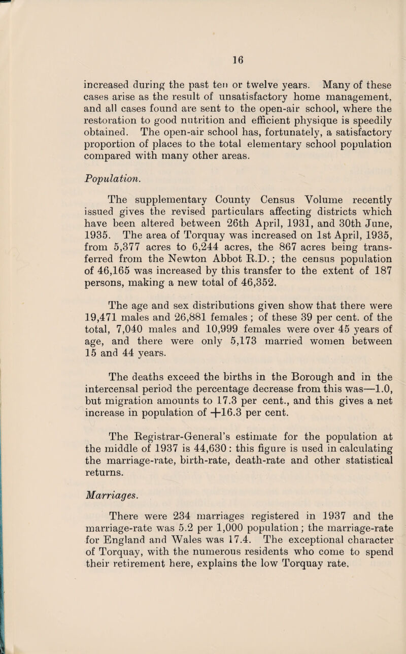 increased during the past ten or twelve years. Many of these cases arise as the result of unsatisfactory home management, and all cases found are sent to the open-air school, where the restoration to good nutrition and efficient physique is speedily obtained. The open-air school has, fortunately, a satisfactory proportion of places to the total elementary school population compared with many other areas. Population. The supplementary County Census Volume recently issued gives the revised particulars affecting districts which have been altered between 26th April, 1931, and 30th June, 1935. The area of Torquay was increased on 1st April, 1935, from 5,377 acres to 6,244 acres, the 867 acres being trans¬ ferred from the Newton Abbot R.D.; the census population of 46,165 was increased by this transfer to the extent of 187 persons, making a new total of 46,352. The age and sex distributions given show that there were 19,471 males and 26,881 females ; of these 39 per cent, of the total, 7,040 males and 10,999 females were over 45 years of age, and there were only 5,173 married women between 15 and 44 years. The deaths exceed the births in the Borough and in the intercensal period the percentage decrease from this was—1.0, hut migration amounts to 17.3 per cent., and this gives a net increase in population of +16.3 per cent. The Registrar-General’s estimate for the population at the middle of 1937 is 44,630 : this figure is used in calculating the marriage-rate, birth-rate, death-rate and other statistical returns. Marriages. There were 234 marriages registered in 1937 and the marriage-rate was 5.2 per 1,000 population; the marriage-rate for England and Wales was 17.4. The exceptional character of Torquay, with the numerous residents who come to spend their retirement here, explains the low Torquay rate.