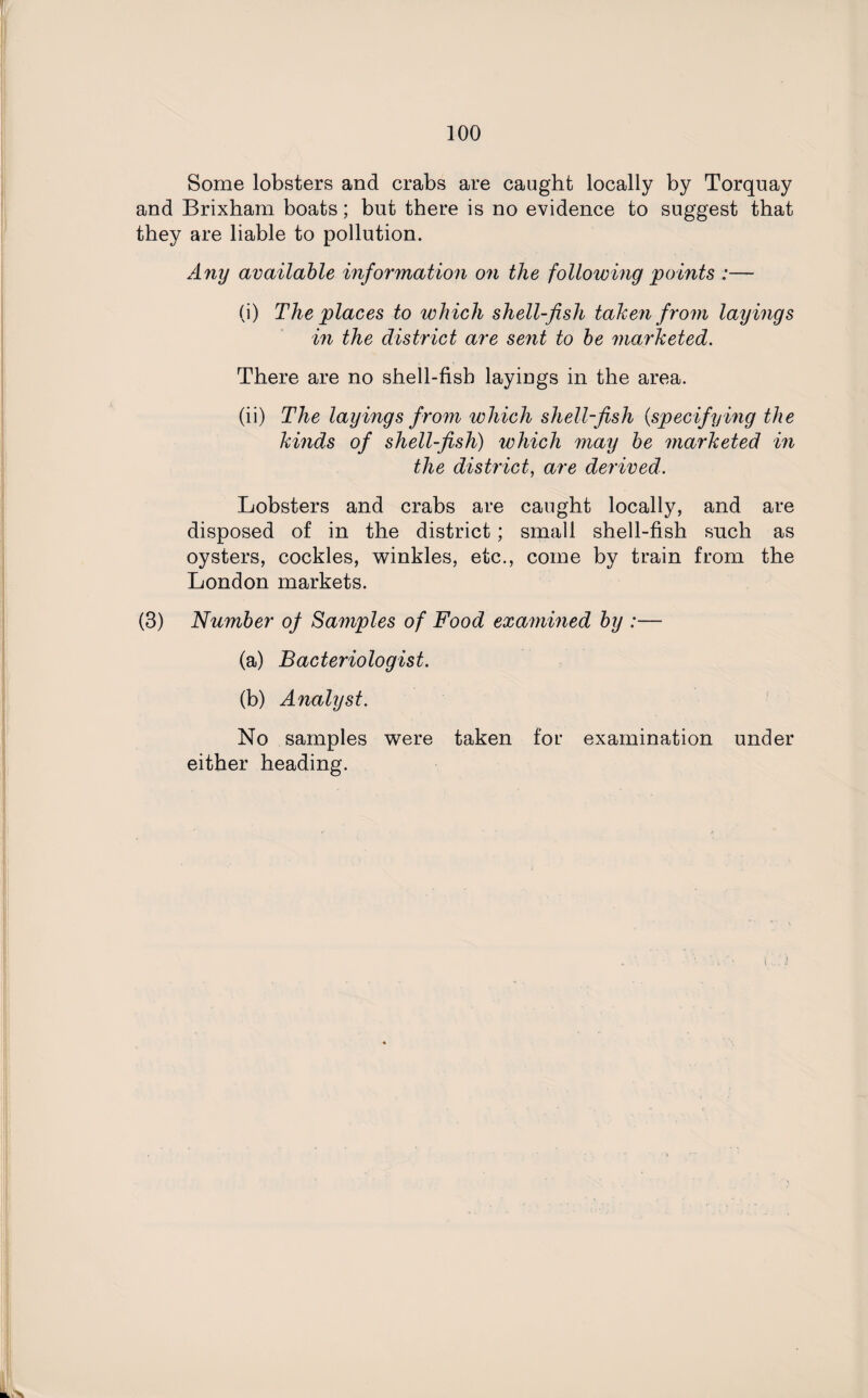 Some lobsters and crabs are caught locally by Torquay and Brixham boats; but there is no evidence to suggest that they are liable to pollution. Any available information on the following points :— (i) The places to which shell-fish taken from layings in the district are sent to be marketed. There are no shell-fisb layings in the area. (ii) The layings from which shell-fish (,specifying the kinds of shell-fish) which may be marketed in the district, are derived. Lobsters and crabs are caught locally, and are disposed of in the district; small shell-fish such as oysters, cockles, winkles, etc., come by train from the London markets. (3) Number of Samples of Food examined by :— (a) Bacteriologist. (b) Analyst. No samples were taken for examination under either heading.
