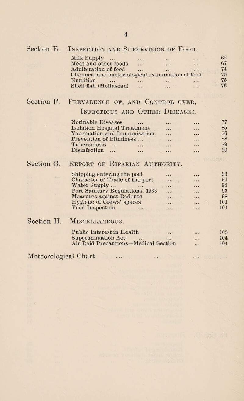 Section E. Inspection and Supervision of Food. Milk Supply ... ... ... ... 62 Meat and other foods ... ... ... 67 Adulteration of food ... ... ... 74 Chemical and bacteriological examination of food 75 Nutrition ... ... ... ... 75 Shell-fish (Molluscan) ... ... ... 76 Section F. Prevalence of, and Control over, Infectious and Other Diseases. Notifiable Diseases ... ... .... 77 Isolation Hospital Treatment ... ... 85 Vaccination and Immunisation ... ... 86 Prevention of Blindness ... ... ... 88 Tuberculosis ... ... ... ... 89 Disinfection ... ... ... ... 90 Section G. Beport of Biparian Authority. Shipping entering the port ... ... 98 Character of Trade of the port ... ... 94 Water Supply... ... ... ... 94 Port Sanitary Regulations. 1983 ... ... 95 Measures against Rodents ... ... 98 Hygiene of Crews’ spaces ... ... 101 Food Inspection ... ... ... 101 Section H. Miscellaneous. Public Interest in Health ... ... 103 Superannuation Act ... ... ... 104 Air Raid Precautions—Medical Section ... 104 Meteorological Chart