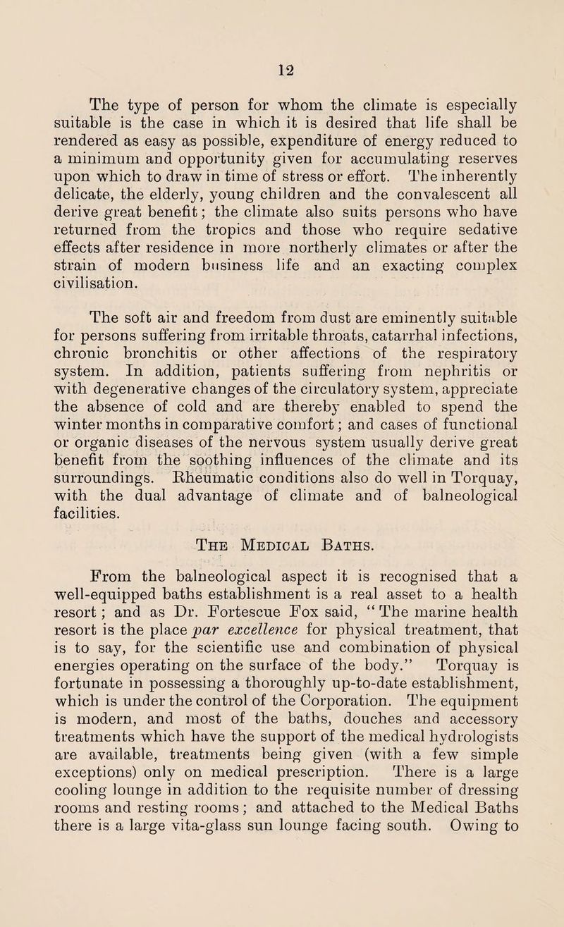 The type of person for whom the climate is especially suitable is the case in which it is desired that life shall be rendered as easy as possible, expenditure of energy reduced to a minimum and opportunity given for accumulating reserves upon which to draw in time of stress or effort. The inherently delicate, the elderly, young children and the convalescent all derive great benefit; the climate also suits persons who have returned from the tropics and those who require sedative effects after residence in more northerly climates or after the strain of modern business life and an exacting complex civilisation. The soft air and freedom from dust are eminently suitable for persons suffering from irritable throats, catarrhal infections, chronic bronchitis or other affections of the respiratory system. In addition, patients suffering from nephritis or with degenerative changes of the circulatory system, appreciate the absence of cold and are thereby enabled to spend the winter months in comparative comfort; and cases of functional or organic diseases of the nervous system usually derive great benefit from the soothing influences of the climate and its surroundings. Rheumatic conditions also do well in Torquay, with the dual advantage of climate and of balneological facilities. The Medical Baths. From the balneological aspect it is recognised that a well-equipped baths establishment is a real asset to a health resort; and as Dr. Fortescue Fox said, “The marine health resort is the place par excellence for physical treatment, that is to say, for the scientific use and combination of physical energies operating on the surface of the body.” Torquay is fortunate in possessing a thoroughly up-to-date establishment, which is under the control of the Corporation. The equipment is modern, and most of the baths, douches and accessory treatments which have the support of the medical hydrologists are available, treatments being given (with a few simple exceptions) only on medical prescription. There is a large cooling lounge in addition to the requisite number of dressing rooms and resting rooms; and attached to the Medical Baths there is a large vita-glass sun lounge facing south. Owing to