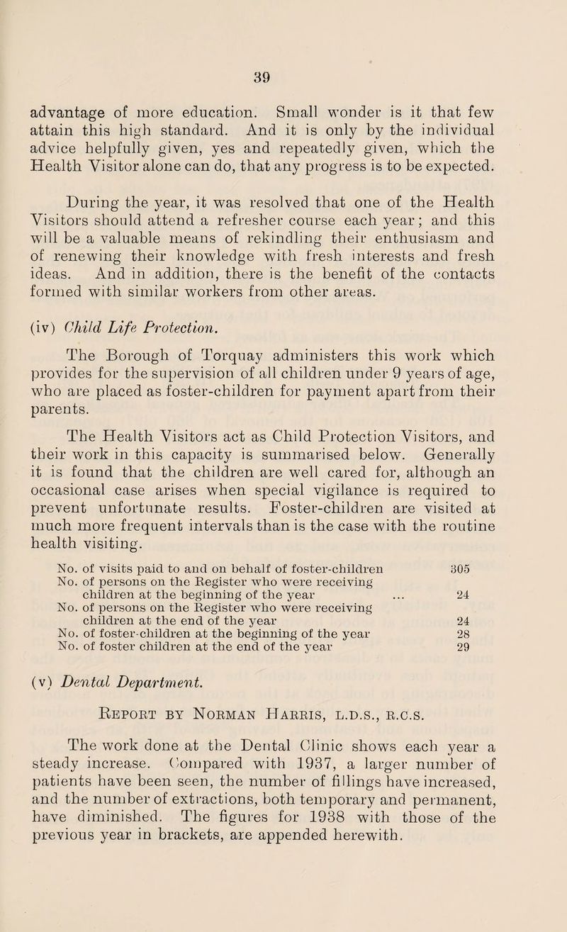 advantage of more education. Small wonder is it that few attain this high standard. And it is only by the individual advice helpfully given, yes and repeatedly given, which the Health Visitor alone can do, that any progress is to be expected. During the year, it was resolved that one of the Health Visitors should attend a refresher course each year; and this will be a valuable means of rekindling their enthusiasm and of renewing their knowledge with fresh interests and fresh ideas. And in addition, there is the benefit of the contacts formed with similar workers from other areas. (iv) Child Life Protection. The Borough of Torquay administers this work which provides for the supervision of all children under 9 years of age, who are placed as foster-children for payment apart from their parents. The Health Visitors act as Child Protection Visitors, and their work in this capacity is summarised below. Generally it is found that the children are well cared for, although an occasional case arises when special vigilance is required to prevent unfortunate results. Foster-children are visited at much more frequent intervals than is the case with the routine health visiting. No. of visits paid to and on behalf of foster-children 305 No. of persons on the Register who were receiving children at the beginning of the year ... 24 No. of persons on the Register who were receiving children at the end of the year 24 No. of foster-children at the beginning of the year 28 No. of foster children at the end of the year 29 (v) Dental Department. Report by Norman Harris, l.d.s., r.c.s. The work done at the Dental Clinic shows each year a steady increase. Compared with 1937, a larger number of patients have been seen, the number of fillings have increased, and the number of extractions, both temporary and permanent, have diminished. The figures for 1938 with those of the previous year in brackets, are appended herewith.