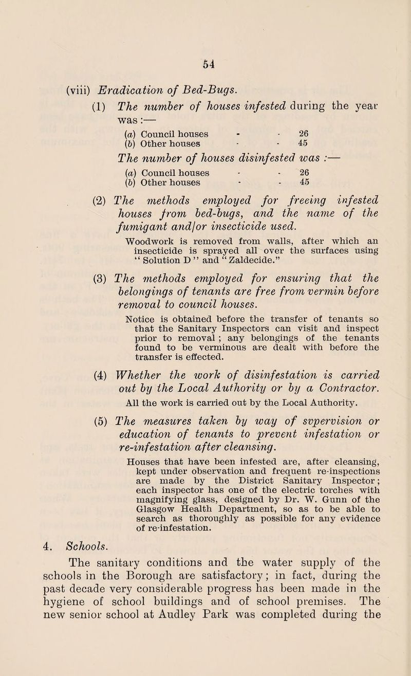 (viii) Eradication of Bed-Bugs. (1) The number of houses infested during the year was:— (а) Council houses - - 26 (б) Other houses • - 45 The number of houses disinfested was :— (a) Council houses - - 26 (5) Other houses - - 45 (2) The methods employed for freeing infested houses from bed-bugs, and the name of the fumigant andfor insecticide used. Woodwork is removed from walls, after which an insecticide is sprayed all over the surfaces using “ Solution D ” and “ Zaldecide.” (3) The methods employed for ensuring that the belongings of tenants are free from vermin before removal to council houses. Notice is obtained before the transfer of tenants so that the Sanitary Inspectors can visit and inspect prior to removal ; any belongings of the tenants found to be verminous are dealt with before the transfer is effected. (4) Whether the work of disinfestation is carried out by the Local Authority or by a Contractor. All the work is carried out by the Local Authority. (5) The measures taken by way of svpervision or education of tenants to prevent infestation or re-infestation after cleansing. Houses that have been infested are, after cleansing, kept under observation and frequent re-inspections are made by the District Sanitary Inspector; each inspector has one of the electric torches with magnifying glass, designed by Dr. W. Gunn of the Glasgow Health Department, so as to be able to search as thoroughly as possible for any evidence of re-infestation. 4. Schools. The sanitary conditions and the water supply of the schools in the Borough are satisfactory; in fact, during the past decade very considerable progress has been made in the hygiene of school buildings and of school premises. The new senior school at Audley Park was completed during the