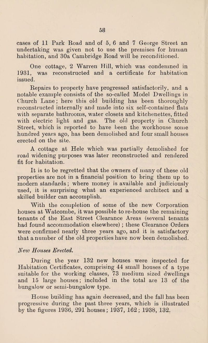 cases of 11 Park Road and of 5, 6 and 7 George Street an undertaking was given not to use the premises for human habitation, and 30a Cambridge Road will be reconditioned. One cottage, 2 Warren Hill, which was condemned in 1931, was reconstructed and a certificate for habitation issued. Repairs to property have progressed satisfactorily, and a notable example consists of the so-called Model Dwellings in Church Lane; here this old building has been thoroughly reconstructed internally and made into six self-contained flats with separate bathrooms, water closets and kitchenettes, fitted with electric light and gas. The old property in Church Street, which is reported to have been the workhouse some hundred years ago, has been demolished and four small houses erected on the site. A cottage at Hele which was partially demolished for road widening purposes was later reconstructed and rendered fit for habitation. It is to be regretted that the owners of many of these old properties are not in a financial position to bring them up to modern standards; where money is available and judiciously used, it is surprising what an experienced architect and a skilled builder can accomplish. With the completion of some of the new Corporation houses at Watcombe, it was possible tore-house the remaining tenants of the East Street Clearance Areas (several tenants had found accommodation elsewhere) ; these Clearance Orders were confirmed nearly three years ago, and it is satisfactory that a number of the old properties have now been demolished. New Houses Erected. During the year 132 new houses wTere inspected for Habitation Certificates, comprising 44 small houses of a type suitable for the working classes, 73 medium sized dwellings and 15 large houses; included in the total are 13 of the bungalow or semi-bungalow type. House building has again decreased, and the fall has been progressive during the past three years, which is illustrated by the figures 1936, 291 houses; 1937, 162; 1938, 132.