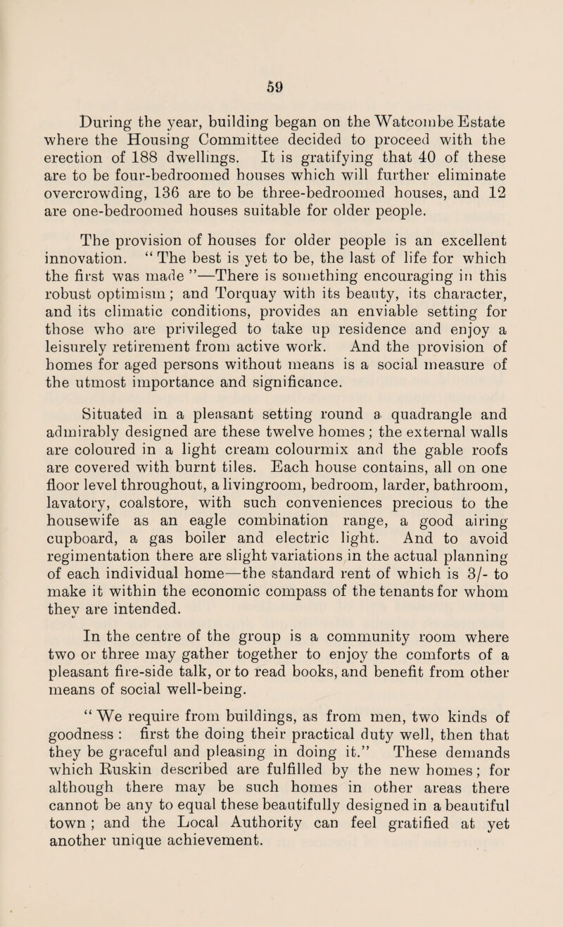During the year, building began on the Watcombe Estate where the Housing Committee decided to proceed with the erection of 188 dwellings. It is gratifying that 40 of these are to be four-bedroomed houses which will further eliminate overcrowding, 136 are to be three-bedroomed houses, and 12 are one-bedroomed houses suitable for older people. The provision of houses for older people is an excellent innovation. “ The best is yet to be, the last of life for which the first was made ”—There is something encouraging in this robust optimism; and Torquay with its beauty, its character, and its climatic conditions, provides an enviable setting for those who are privileged to take up residence and enjoy a leisurely retirement from active work. And the provision of homes for aged persons without means is a social measure of the utmost importance and significance. Situated in a pleasant setting round a quadrangle and admirably designed are these twelve homes; the external walls are coloured in a light cream colourmix and the gable roofs are covered with burnt tiles. Each house contains, all on one floor level throughout, a livingroom, bedroom, larder, bathroom, lavatory, coalstore, with such conveniences precious to the housewife as an eagle combination range, a good airing cupboard, a gas boiler and electric light. And to avoid regimentation there are slight variations in the actual planning of each individual home—the standard rent of which is 3/- to make it within the economic compass of the tenants for whom thev are intended. «/ In the centre of the group is a community room where two or three may gather together to enjoy the comforts of a pleasant fire-side talk, or to read books, and benefit from other means of social well-being. “ We require from buildings, as from men, two kinds of goodness : first the doing their practical duty well, then that they be graceful and pleasing in doing it.” These demands which Buskin described are fulfilled by the new homes; for although there may be such homes in other areas there cannot be any to equal these beautifully designed in a beautiful town; and the Local Authority can feel gratified at yet another unique achievement.