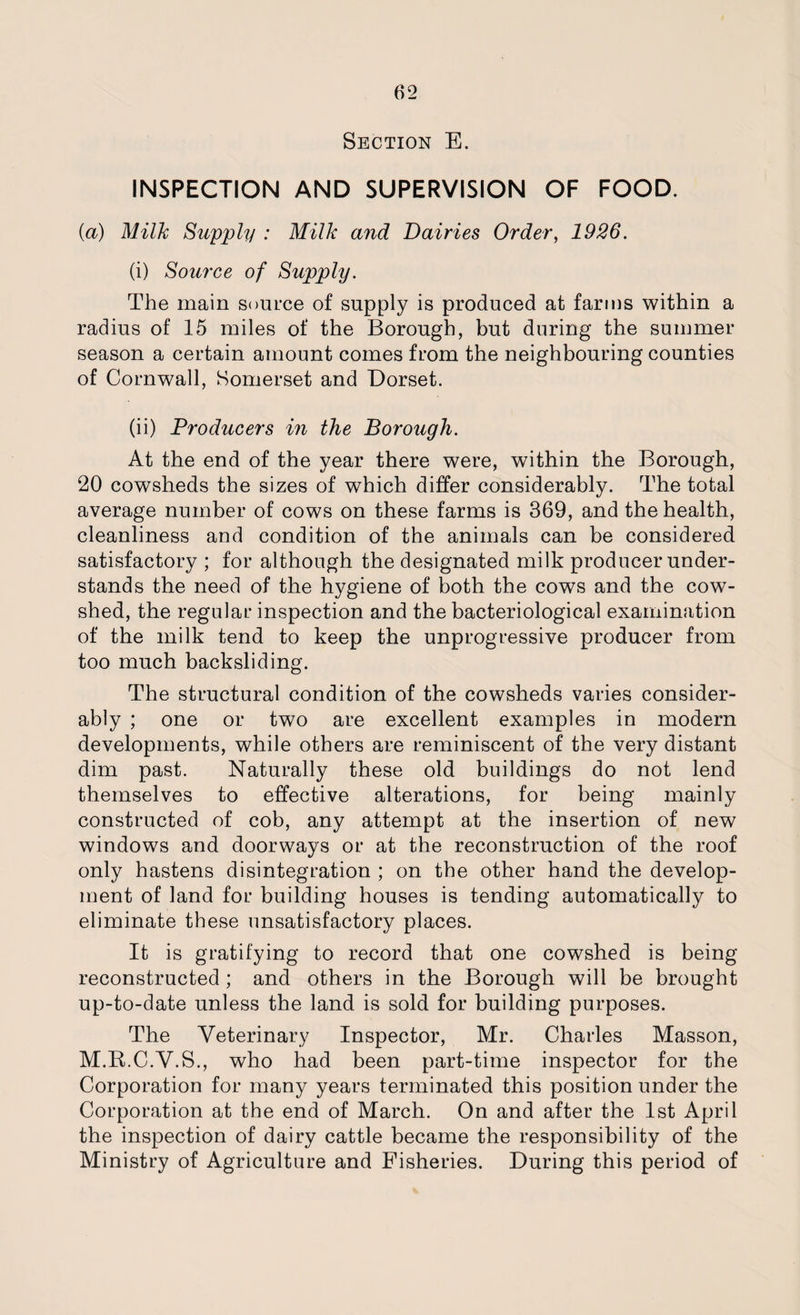 Section E. INSPECTION AND SUPERVISION OF FOOD. (a) Milk Supply : Milk and Dairies Order, 1926. (i) Source of Supply. The main source of supply is produced at farms within a radius of 15 miles of the Borough, but during the summer season a certain amount comes from the neighbouring counties of Cornwall, Somerset and Dorset. (ii) Producers in the Borough. At the end of the year there were, within the Borough, 20 cowsheds the sizes of which differ considerably. The total average number of cows on these farms is 369, and the health, cleanliness and condition of the animals can be considered satisfactory ; for although the designated milk producer under¬ stands the need of the hygiene of both the cows and the cow¬ shed, the regular inspection and the bacteriological examination of the milk tend to keep the unprogressive producer from too much backsliding. The structural condition of the cowsheds varies consider¬ ably ; one or two are excellent examples in modern developments, while others are reminiscent of the very distant dim past. Naturally these old buildings do not lend themselves to effective alterations, for being mainly constructed of cob, any attempt at the insertion of new windows and doorways or at the reconstruction of the roof only hastens disintegration ; on the other hand the develop¬ ment of land for building houses is tending automatically to eliminate these unsatisfactory places. It is gratifying to record that one cowshed is being reconstructed ; and others in the Borough will be brought up-to-date unless the land is sold for building purposes. The Veterinary Inspector, Mr. Charles Masson, M.R.C.V.S., who had been part-time inspector for the Corporation for many years terminated this position under the Corporation at the end of March. On and after the 1st April the inspection of dairy cattle became the responsibility of the Ministry of Agriculture and Fisheries. During this period of