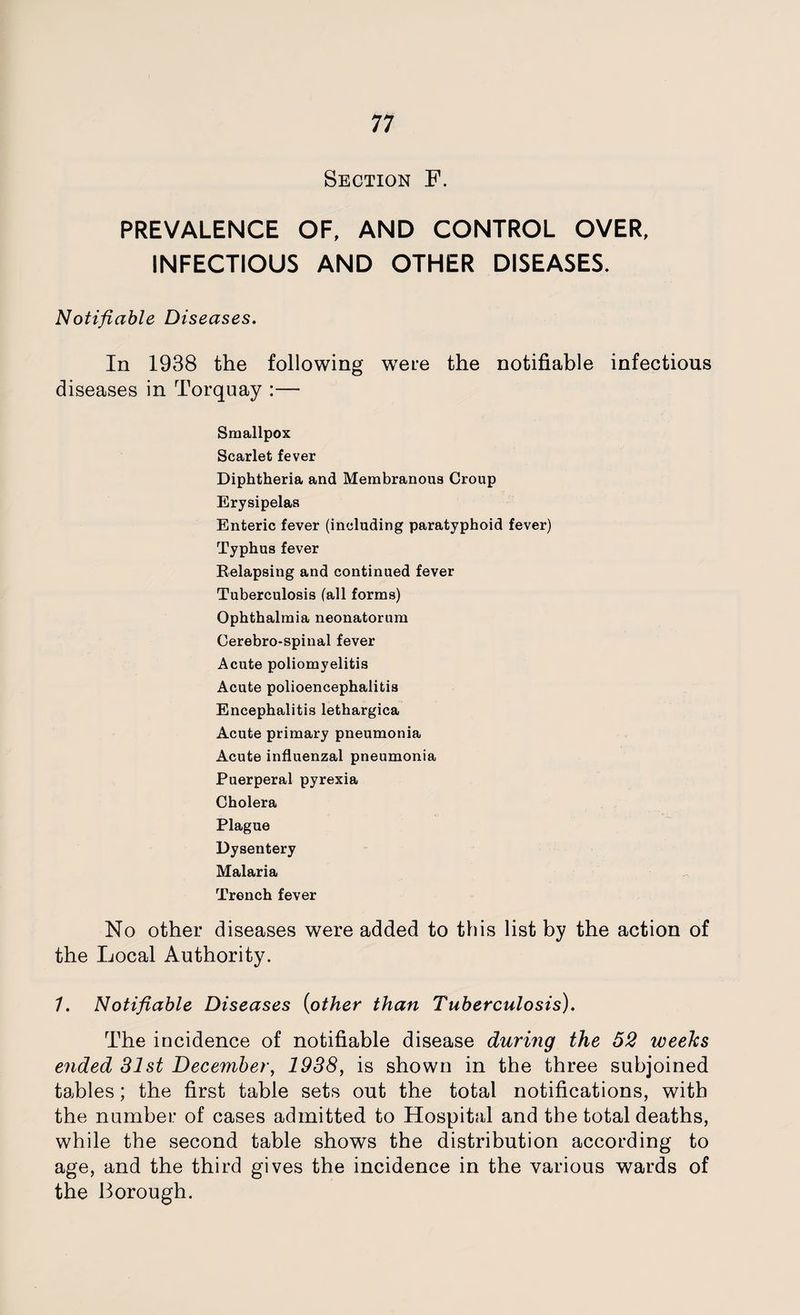 Section F. PREVALENCE OF, AND CONTROL OVER, INFECTIOUS AND OTHER DISEASES. Notifiable Diseases. In 1938 the following wTei:e the notifiable infectious diseases in Torquay :— Smallpox Scarlet fever Diphtheria and Membranous Croup Erysipelas Enteric fever (including paratyphoid fever) Typhus fever Relapsing and continued fever Tuberculosis (all forms) Ophthalmia neonatorum Cerebro-spinal fever Acute poliomyelitis Acute polioencephalitis Encephalitis lethargica Acute primary pneumonia Acute influenzal pneumonia Puerperal pyrexia Cholera Plague Dysentery Malaria Trench fever No other diseases were added to this list by the action of the Local Authority. 1. Notifiable Diseases (other than Tuberculosis). The iucidence of notifiable disease during the 52 weeks ended 31st December, 1938, is shown in the three subjoined tables; the first table sets out the total notifications, with the number of cases admitted to Hospital and the total deaths, while the second table shows the distribution according to age, and the third gives the incidence in the various wards of the Borough.