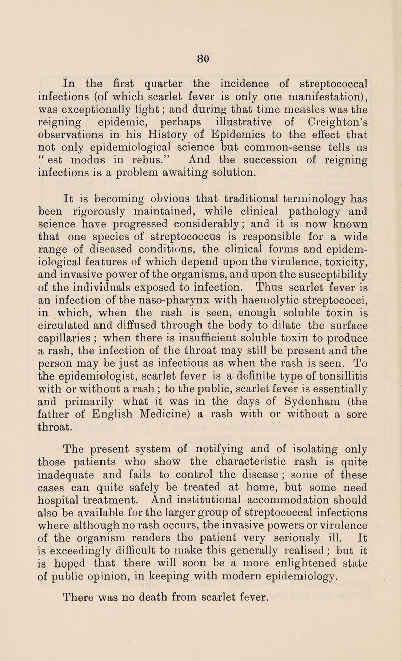 In the first quarter the incidence of streptococcal infections (of which scarlet fever is only one manifestation), was exceptionally light; and during that time measles was the reigning epidemic, perhaps illustrative of Creighton’s observations in his History of Epidemics to the effect that not only epidemiological science but common-sense tells us “ est modus in rebus.” And the succession of reigning infections is a problem awaiting solution. It is becoming obvious that traditional terminology has been rigorously maintained, while clinical pathology and science have progressed considerably; and it is now known that one species of streptococcus is responsible for a wide range of diseased conditions, the clinical forms and epidem¬ iological features of which depend upon the virulence, toxicity, and invasive power of the organisms, and upon the susceptibility of the individuals exposed to infection. Thus scarlet fever is an infection of the naso-pharynx with haemolytic streptococci, in which, when the rash is seen, enough soluble toxin is circulated and diffused through the body to dilate the surface capillaries ; when there is insufficient soluble toxin to produce a rash, the infection of the throat may still be present and the person may be just as infectious as when the rash is seen. To the epidemiologist, scarlet fever is a definite type of tonsillitis with or without a rash ; to the public, scarlet fever is essentially and primarily what it was in the days of Sydenham (the father of English Medicine) a rash with or without a sore throat. The present system of notifying and of isolating only those patients who show the characteristic rash is quite inadequate and fails to control the disease ; some of these cases can quite safely be treated at home, but some need hospital treatment. And institutional accommodation should also be available for the larger group of streptococcal infections where although no rash occurs, the invasive powers or virulence of the organism renders the patient very seriously ill. It is exceedingly difficult to make this generally realised ; but it is hoped that there will soon be a more enlightened state of public opinion, in keeping with modern epidemiology. There was no death from scarlet fever.