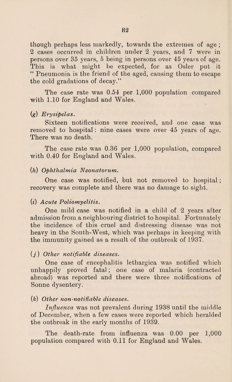 though perhaps less markedly, towards the extremes of age ; 2 cases occurred in children under 2 years, and 7 were in persons over 35 years, 5 being in persons over 45 years of age. This is what might be expected, for as Osier put it “ Pneumonia is the friend of the aged, causing them to escape the cold gradations of decay.” The case rate was 0.54 per 1,000 population compared with 1.10 for England and Wales. (g) Erysipelas. Sixteen notifications were received, and one case was removed to hospital: nine cases were over 45 years of age. There was no death. The case rate was 0.36 per 1,000 population, compared with 0.40 for England and Wales. (h) Ophthalmia Neonatorum. One case was notified, but not removed to hospital; recovery was complete and there was no damage to sight. (i) Acute Poliomyelitis. One mild case was notified in a child of 2 years after admission from a neighbouring district to hospital. Fortunately the incidence of this cruel and distressing disease was not heavy in the South-West, which was perhaps in keeping with the immunity gained as a result of the outbreak of 1937. (/) Other notifiable diseases. One case of encephalitis lethargica was notified which unhappily proved fatal; one case of malaria (contracted abroad) was reported and there were three notifications of Sonne dysentery. (k) Other non-notifiable diseases. Influenza was not prevalent during 1938 until the middle of December, when a few cases were reported which heralded the outbreak in the early months of 1939. The death-rate from influenza was 0.00 per 1,000 population compared with 0.11 for England and Wales.