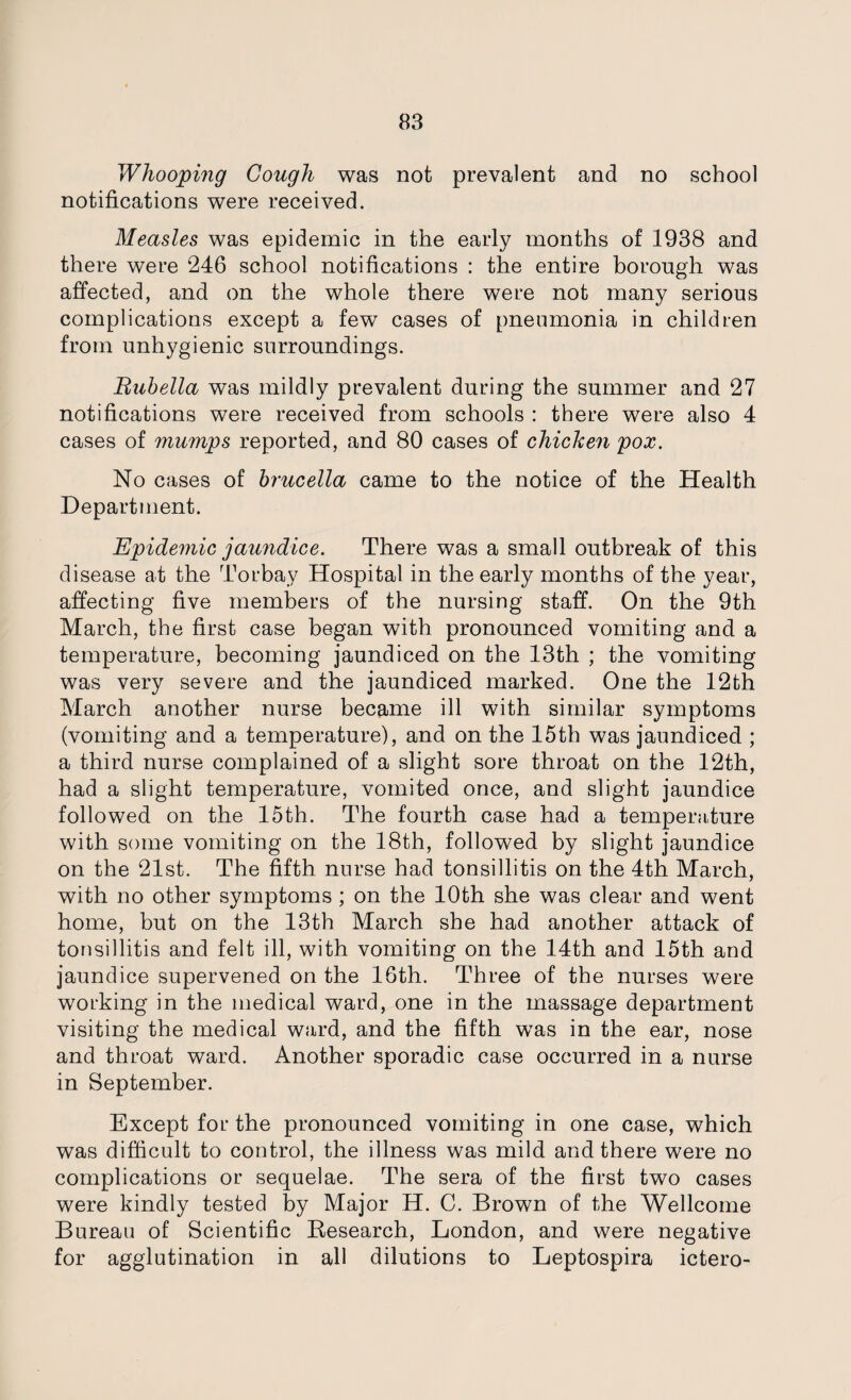 Whooping Cough was not prevalent and no school notifications were received. Measles was epidemic in the early months of 1938 and there were 246 school notifications : the entire borough was affected, and on the whole there were not many serious complications except a few cases of pneumonia in children from unhygienic surroundings. Rubella was mildly prevalent during the summer and 27 notifications were received from schools : there were also 4 cases of mumps reported, and 80 cases of chicken pox. No cases of brucella came to the notice of the Health Department. Epidemic jaundice. There was a small outbreak of this disease at the Torbay Hospital in the early months of the year, affecting five members of the nursing staff. On the 9th March, the first case began with pronounced vomiting and a temperature, becoming jaundiced on the 13th ; the vomiting was very severe and the jaundiced marked. One the 12th March another nurse became ill with similar symptoms (vomiting and a temperature), and on the 15th was jaundiced ; a third nurse complained of a slight sore throat on the 12th, had a slight temperature, vomited once, and slight jaundice followed on the 15th. The fourth case had a tempemture with some vomiting on the 18th, followed by slight jaundice on the 21st. The fifth nurse had tonsillitis on the 4th March, with no other symptoms ; on the 10th she was clear and went home, but on the 13th March she had another attack of tonsillitis and felt ill, with vomiting on the 14th and 15th and jaundice supervened on the 16th. Three of the nurses were working in the medical ward, one in the massage department visiting the medical ward, and the fifth was in the ear, nose and throat ward. Another sporadic case occurred in a nurse in September. Except for the pronounced vomiting in one case, which was difficult to control, the illness was mild and there were no complications or sequelae. The sera of the first two cases were kindly tested by Major H. C. Brown of the Wellcome Bureau of Scientific Besearch, London, and were negative for agglutination in all dilutions to Leptospira ictero-