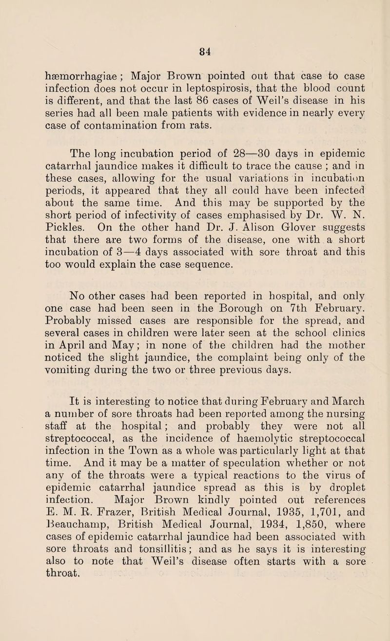 haemorrhagiae ; Major Brown pointed out that case to case infection does not occur in leptospirosis, that the blood count is different, and that the last 86 cases of Weil’s disease in his series had all been male patients with evidence in nearly every case of contamination from rats. The long incubation period of 28—30 days in epidemic catarrhal jaundice makes it difficult to trace the cause ; and in these cases, allowing for the usual variations in incubation periods, it appeared that they all could have been infected about the same time. And this may be supported by the short period of infectivity of cases emphasised by Dr. W. N. Pickles. On the other hand Dr. J. Alison Glover suggests that there are two forms of the disease, one with a short incubation of 3—4 days associated with sore throat and this too would explain the case sequence. No other cases had been reported in hospital, and only one case had been seen in the Borough on 7th February. Probably missed cases are responsible for the spread, and several cases in children were later seen at the school clinics in April and May; in none of the children had the mother noticed the slight jaundice, the complaint being only of the vomiting during the two or three previous days. It is interesting to notice that during February and March a number of sore throats had been reported among the nursing staff at the hospital; and probably they were not all streptococcal, as the incidence of haemolytic streptococcal infection in the Town as a whole was particularly light at that time. And it may be a matter of speculation whether or not any of the throats were a typical reactions to the virus of epidemic catarrhal jaundice spread as this is by droplet infection. Major Brown kindly pointed out references E. M. R. Frazer, British Medical Journal, 1935, 1,701, and Beauchamp, British Medical Journal, 1934, 1,850, where cases of epidemic catarrhal jaundice had been associated with sore throats and tonsillitis; and as he says it is interesting also to note that Weil’s disease often starts with a sore throat.