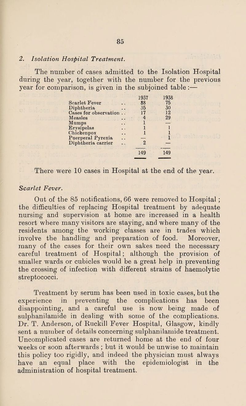 2. Isolation Hospital Treatment. The number of cases admitted to the Isolation Hospital during the year, together with the number for the previous year for comparison, is given in the subjoined table:— Scarlet Fever 1937 88 1938 75 Diphtheria 35 30 Cases for observation .. 17 12 Measles 4 29 Mumps 1 — Erysipelas 1 1 Chickenpox 1 1 Puerperal Pyrexia — 1 Diphtheria carrier 2 — 149 149 There were 10 cases in Hospital at the end of the year. Scarlet Fever. Out of the 85 notifications, 66 were removed to Hospital; the difficulties of replacing Hospital treatment by adequate nursing and supervision at home are increased in a health resort where many visitors are staying, and where many of the residents among the working classes are in trades which involve the handling and preparation of food. Moreover, many of the cases for their own sakes need the necessary careful treatment of Hospital; although the provision of smaller wards or cubicles would be a great help in preventing the crossing of infection with different strains of haemolytic streptococci. Treatment by serum has been used in toxic cases, but the experience in preventing the complications has been disappointing, and a careful use is now being made of sulphanilamide in dealing with some of the complications. Dr. T. Anderson, of Ruckill Fever Hospital, Glasgow, kindly sent a number of details concerning sulphanilamide treatment. Uncomplicated cases are returned home at the end of four weeks or soon afterwards ; but it would be unwise to maintain this policy too rigidly, and indeed the physician must always have an equal place with the epidemiologist in the administration of hospital treatment.