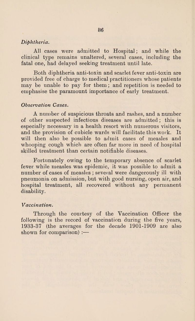 36 Diphtheria. All cases were admitted to Hospital; and while the clinical type remains unaltered, several cases, including the fatal one, had delayed seeking treatment until late. Both diphtheria anti-toxin and scarlet fever anti-toxin are provided free of charge to medical practitioners whose patients may be unable to pay for them; and repetition is needed to emphasise the paramount importance of early treatment. Observation Cases. A number of suspicious throats and rashes, and a number of other suspected infectious diseases are admitted; this is especially necessary in a health resort with numerous visitors, and the provision of cubicle wards will facilitate this work. It will then also be possible to admit cases of measles and whooping cough which are often far more in need of hospital skilled treatment than certain notifiable diseases. Fortunately owing to the temporary absence of scarlet fever while measles was epidemic, it was possible to admit a number of cases of measles ; several were dangerously ill with pneumonia on admission, but with good nursing, open air, and hospital treatment, all recovered without any permanent disability. Vaccination. Through the courtesy of the Vaccination Officer the following is the record of vaccination during the five years, 1933-37 (the averages for the decade 1901-1909 are also shown for comparison) :—