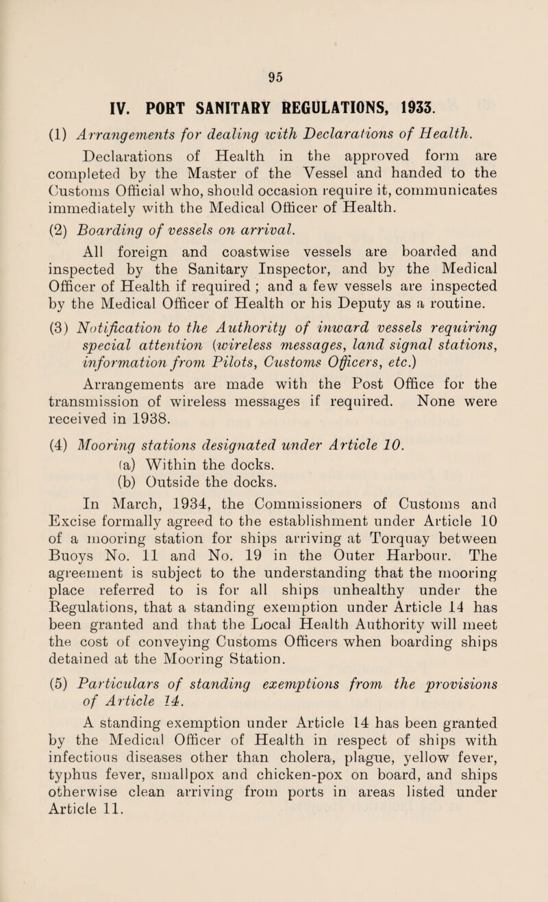 IV. PORT SANITARY REGULATIONS, 1933. (1) Arrangements for dealing with Declarations of Health. Declarations of Health in the approved form are completed by the Master of the Vessel and handed to the Customs Official who, should occasion require it, communicates immediately with the Medical Officer of Health. (2) Boarding of vessels on arrival. All foreign and coastwise vessels are boarded and inspected by the Sanitary Inspector, and by the Medical Officer of Health if required ; and a few vessels are inspected by the Medical Officer of Health or his Deputy as a routine. (3) Notification to the Authority of inward vessels requiring special attention (wireless messages, land signal stations, information f rom Pilots, Customs Officers, etc.) Arrangements are made with the Post Office for the transmission of wireless messages if required. None were received in 1938. (4) Mooring stations designated under Article 10. (a) Within the docks. (b) Outside the docks. In March, 1934, the Commissioners of Customs and Excise formally agreed to the establishment under Article 10 of a mooring station for ships arriving at Torquay between Buoys No. 11 and No. 19 in the Outer Harbour. The agreement is subject to the understanding that the mooring place referred to is for all ships unhealthy under the Regulations, that a standing exemption under Article 14 has been granted and that the Local Health Authority will meet the cost of conveying Customs Officers when boarding ships detained at the Mooring Station. (5) Particulars of standing exemptions from the provisions of Article 14. A standing exemption under Article 14 has been granted by the Medical Officer of Health in respect of ships with infectious diseases other than cholera, plague, yellow fever, typhus fever, smallpox and chicken-pox on board, and ships otherwise clean arriving from ports in areas listed under Article 11.