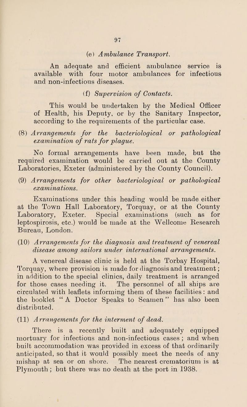 (e) Ambulance Transport. An adequate and efficient ambulance service is available with four motor ambulances for infectious and non-infectious diseases. (f) Supervision of Contacts. This would be undertaken by the Medical Officer of Health, his Deputy, or by the Sanitary Inspector, according to the requirements of the particular case. (8) Arrangements for the bacteriological or pathological examination of rats for plague. No formal arrangements have been made, but the required examination would be carried out at the County Laboratories, Exeter (administered by the County Council). (9) Arrangements for other bacteriological or pathological examinations. Examinations under this heading would be made either at the Town Hall Laboratory, Torquay, or at the County Laboratory, Exeter. Special examinations (such as for leptospirosis, etc.) would be made at the Wellcome Research Bureau, London. (10) Arrangements for the diagnosis and treatment of venereal disease among sailors under international arrangements. A venereal disease clinic is held at the Torbay Hospital, Torquay, where provision is made for diagnosis and treatment; in addition to the special clinics, daily treatment is arranged for those cases needing it. The personnel of all ships are circulated with leaflets informing them of these facilities: and the booklet “ A Doctor Speaks to Seamen ” has also been distributed. (11) Arrangements for the interment of dead. There is a recently built and adequately equipped mortuary for infectious and non-infectious cases ; and when built accommodation was provided in excess of that ordinarily anticipated, so that it would possibly meet the needs of any mishap at sea or on shore. The nearest crematorium is at Plymouth; but there was no death at the port in 1938.