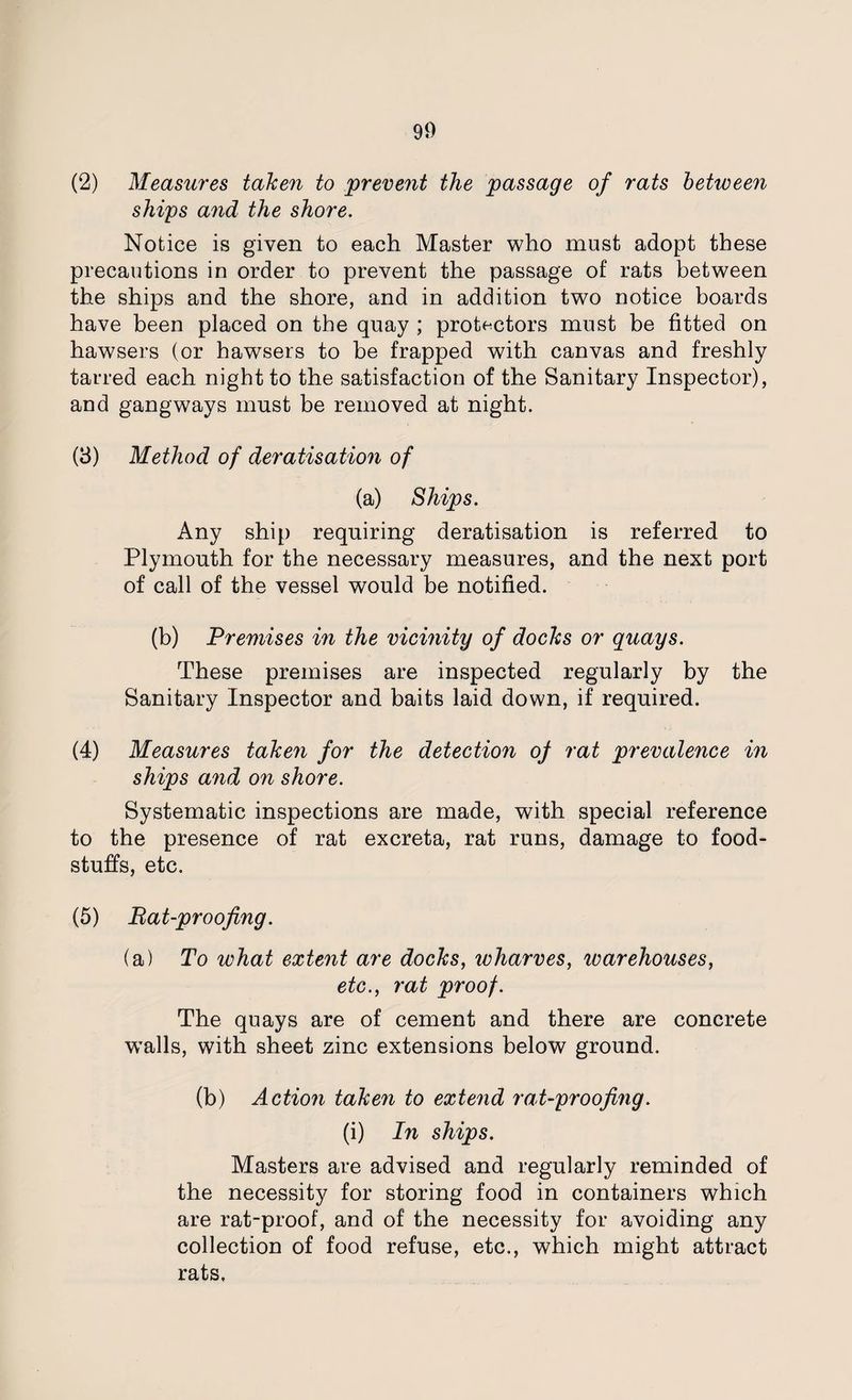 (2) Measures taken to prevent the passage of rats between ships and the shore. Notice is given to each Master who must adopt these precautions in order to prevent the passage of rats between the ships and the shore, and in addition two notice boards have been placed on the quay ; protectors must be fitted on hawsers (or hawsers to be trapped with canvas and freshly tarred each night to the satisfaction of the Sanitary Inspector), and gangways must be removed at night. (3) Method of deratisation of (a) Ships. Any ship requiring deratisation is referred to Plymouth for the necessary measures, and the next port of call of the vessel would be notified. (b) Premises in the vicinity of docks or quays. These premises are inspected regularly by the Sanitary Inspector and baits laid down, if required. (4) Measures taken for the detection of rat prevalence in ships and on shore. Systematic inspections are made, with special reference to the presence of rat excreta, rat runs, damage to food¬ stuffs, etc. (5) Bat-proofing. (a) To what extent are docks, wharves, warehouses, etc., rat proof. The quays are of cement and there are concrete wTalls, with sheet zinc extensions below ground. (b) Action taken to extend rat-proofing. (i) In ships. Masters are advised and regularly reminded of the necessity for storing food in containers which are rat-proof, and of the necessity for avoiding any collection of food refuse, etc., which might attract rats.