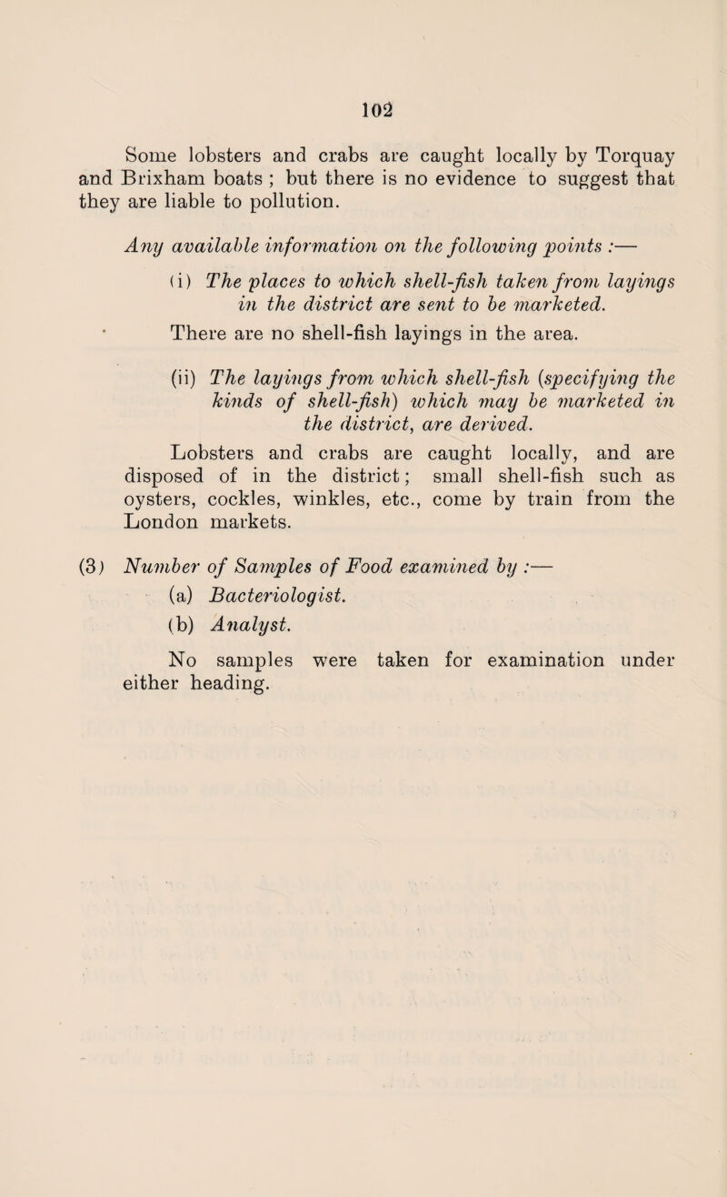 Some lobsters and crabs are caught locally by Torquay and Brixham boats ; but there is no evidence to suggest that they are liable to pollution. Any available information on the following points :— (i) The places to which shell-fish taken from layings in the district are sent to be marketed. There are no shell-fish layings in the area. (ii) The layings from which shell-fish (specifying the kinds of shell-fish) which may be marketed in the district, are derived. Lobsters and crabs are caught locally, and are disposed of in the district; small shell-fish such as oysters, cockles, winkles, etc., come by train from the London markets. (3) Number of Samples of Food examined by :— (a) Bacteriologist. (b) Analyst. No samples were taken for examination under either heading.
