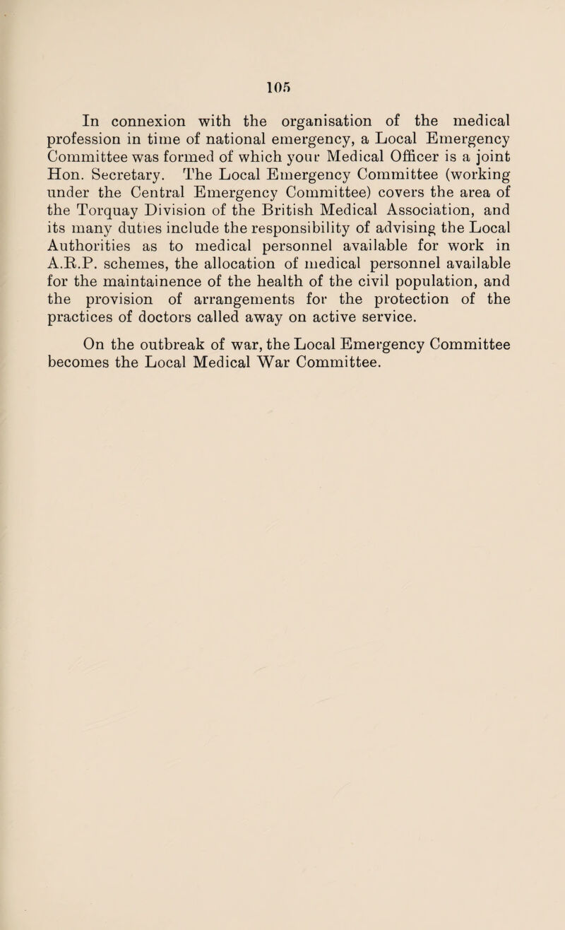 In connexion with the organisation of the medical profession in time of national emergency, a Local Emergency Committee was formed of which your Medical Officer is a joint Hon. Secretary. The Local Emergency Committee (working under the Central Emergency Committee) covers the area of the Torquay Division of the British Medical Association, and its many duties include the responsibility of advising the Local Authorities as to medical personnel available for work in A.B.P. schemes, the allocation of medical personnel available for the maintainence of the health of the civil population, and the provision of arrangements for the protection of the practices of doctors called away on active service. On the outbreak of war, the Local Emergency Committee becomes the Local Medical War Committee.