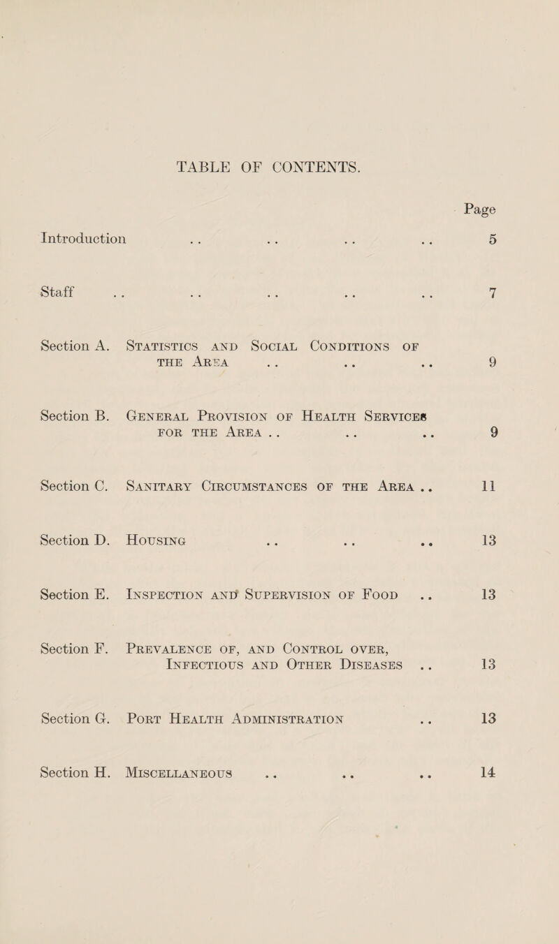 TABLE OF CONTENTS. Page Introduction . . . . . . .. 5 t U fi . B B B .. BB BB i Section A. Statistics and Social Conditions of the Area . . .. .. 9 Section B. General Provision of Health Servicer for the Area .. .. .. 9 Section C. Sanitary Circumstances of the Area.. 11 Section D. Housing .. .. .. 13 Section E. Inspection and Supervision of Food .. 13 Section F. Prevalence of, and Control over, Infectious and Other Diseases .. 13 Section G. Port Health Administration .. 13 Section H. Miscellaneous .. .. .. 14