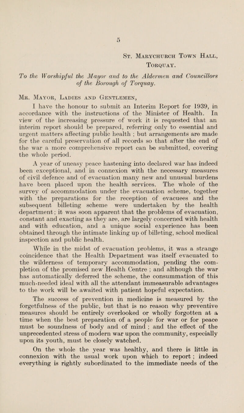 St. Marychurch Town Hall, Torquay. To the Worshipful the Mayor and to the Aldermen and Councillors of the Borough of Torquay. Mr. Mayor, Ladies and Gentlemen, I have the honour to submit an Interim Report for 1939, in accordance with the instructions of the Minister of Health. In view of the increasing pressure of work it is requested that an interim report should be prepared, referring only to essential and urgent matters affecting public health ; but arrangements are made for the careful preservation of all records so that after the end of the war a more comprehensive report can be submitted, covering the whole period. A year of uneasy peace hastening into declared war has indeed been exceptional, and in connexion with the necessary measures of civil defence and of evacuation many new and unusual burdens have been placed upon the health services. The whole of the survey of accommodation under the evacuation scheme, together with the preparations for the reception of evacuees and the subsequent billeting scheme were undertaken by the health department; it was soon apparent that the problems of evacuation, constant and exacting as they are, are largely concerned with health and with education, and a unique social experience has been obtained through the intimate linking up of billeting, school medical inspection and public health. While in the midst of evacuation problems, it was a strange coincidence that the Health Department was itself evacuated to the wilderness of temporary accommodation, pending the com¬ pletion of the promised new Health Centre ; and although the war has automatically deferred the scheme, the consummation of this much-needed ideal with all the attendant immeasurable advantages to the work will be awaited with patient hopeful expectation. The success of prevention in medicine is measured by the forgetfulness of the public, but that is no reason why preventive measures should be entirely overlooked or wholly forgotten at a time when the best preparation of a people for war or for peace must be soundness of body and of mind ; and the effect of the unprecedented stress of modern war upon the community, especially upon its youth, must be closely watched. On the whole the year was healthy, and there is little in connexion with the usual work upon which to report ; indeed everything is rightly subordinated to the immediate needs of the