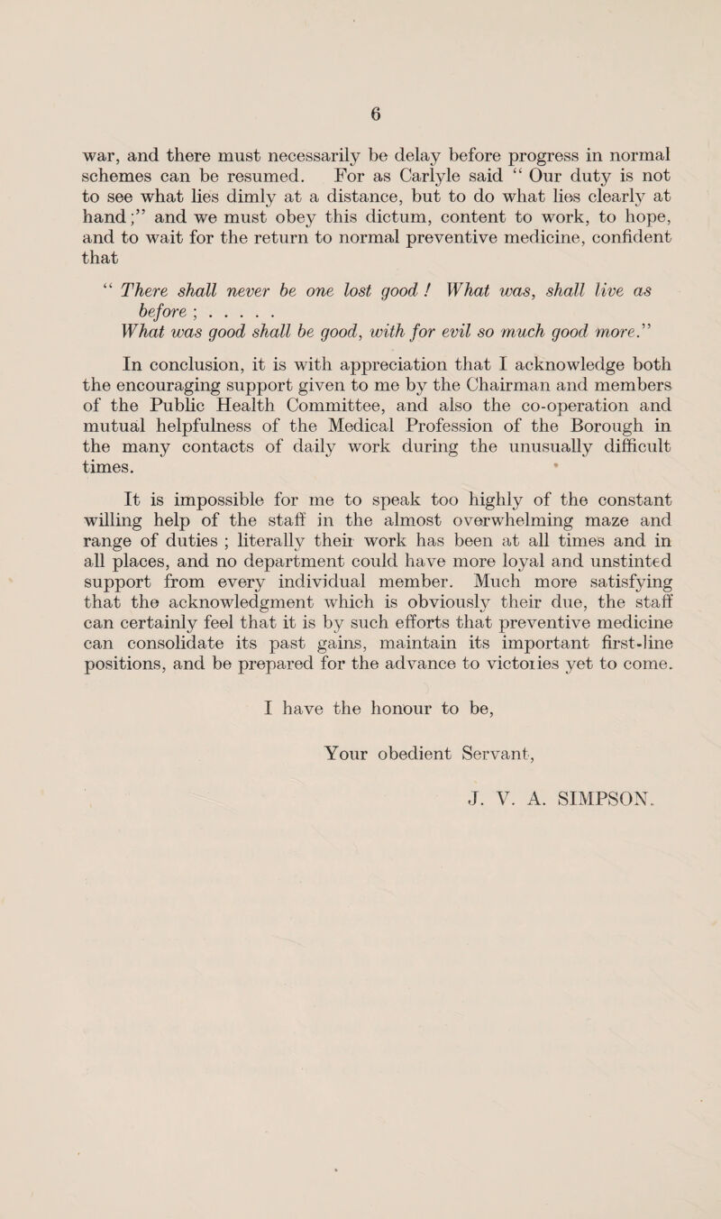 war, and there must necessarily be delay before progress in normal schemes can be resumed. For as Carlyle said “ Our duty is not to see what lies dimly at a distance, but to do what lies clearly at handand we must obey this dictum, content to work, to hope, and to wait for the return to normal preventive medicine, confident that “ There shall never be one lost good ! What was, shall live as before ; . What was good shall be good, with for evil so much good more.'” In conclusion, it is with appreciation that I acknowledge both the encouraging support given to me by the Chairman and members of the Public Health Committee, and also the co-operation and mutual helpfulness of the Medical Profession of the Borough in the many contacts of daily work during the unusually difficult times. It is impossible for me to speak too highly of the constant willing help of the stab in the almost overwhelming maze and range of duties ; literally their work has been at all times and in all places, and no department could have more loyal and unstinted support from every individual member. Much more satisfying that the acknowledgment which is obviously their due, the staff can certainly feel that it is by such efforts that preventive medicine can consolidate its past gains, maintain its important first-line positions, and be prepared for the advance to victoiies yet to come. I have the honour to be, Your obedient Servant, J. V. A. SIMPSON.